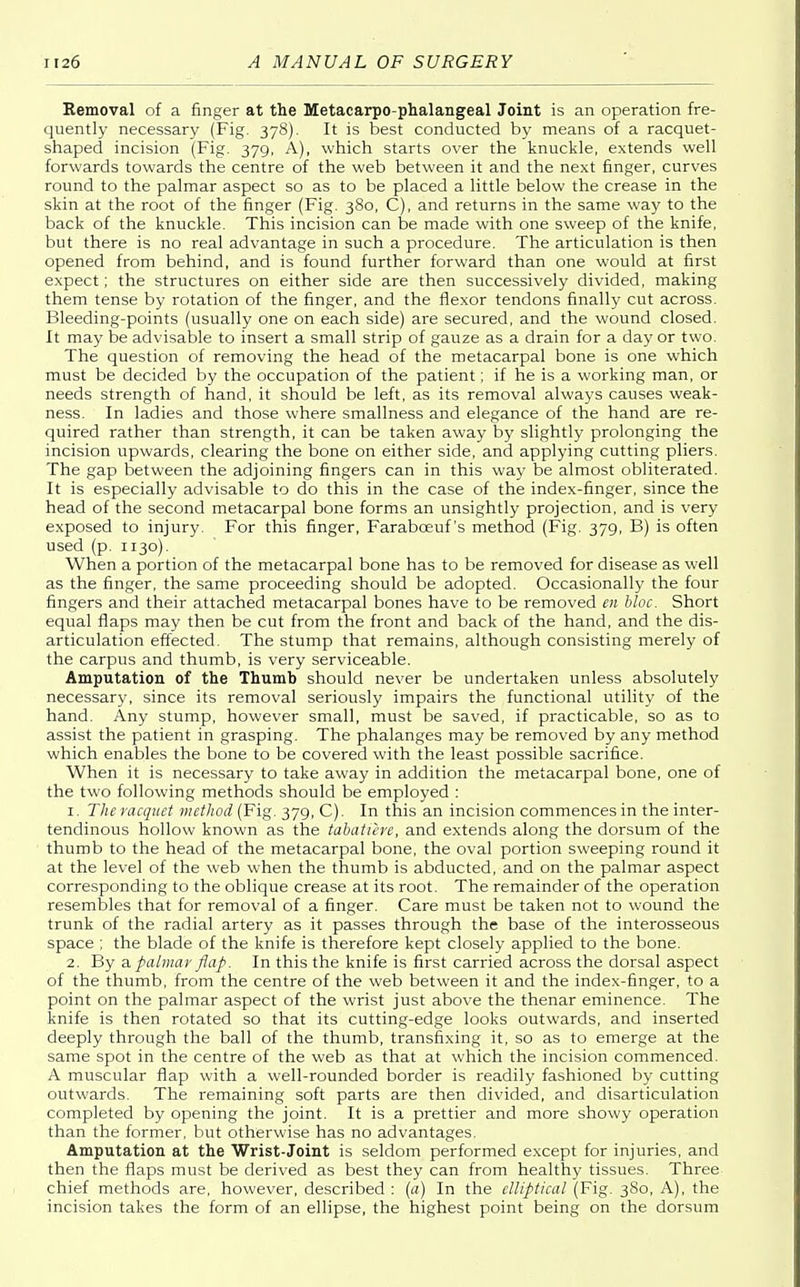 Removal of a finger at the Metacarpophalangeal Joint is an operation fre- quently necessary (Fig. 378). It is best conducted by means of a racquet- shaped incision (Fig. 379, A), which starts over the knuckle, extends well forwards towards the centre of the web between it and the next finger, curves round to the palmar aspect so as to be placed a little below the crease in the skin at the root of the finger (Fig. 380, C), and returns in the same way to the back of the knuckle. This incision can be made with one sweep of the knife, but there is no real advantage in such a procedure. The articulation is then opened from behind, and is found further forward than one would at first expect; the structures on either side are then successively divided, making them tense by rotation of the finger, and the flexor tendons finally cut across. Bleeding-points (usually one on each side) are secured, and the wound closed. It may be advisable to insert a small strip of gauze as a drain for a day or two. The question of removing the head of the metacarpal bone is one which must be decided by the occupation of the patient; if he is a working man, or needs strength of hand, it should be left, as its removal always causes weak- ness. In ladies and those where smallness and elegance of the hand are re- quired rather than strength, it can be taken away by slightly prolonging the incision upwards, clearing the bone on either side, and applying cutting pliers. The gap between the adjoining fingers can in this way be almost obliterated. It is especially advisable to do this in the case of the index-finger, since the head of the second metacarpal bone forms an unsightly projection, and is very exposed to injury. For this finger, Farabceuf's method (Fig. 379, B) is often used (p. 1130). When a portion of the metacarpal bone has to be removed for disease as well as the finger, the same proceeding should be adopted. Occasionally the four fingers and their attached metacarpal bones have to be removed en bloc. Short equal flaps may then be cut from the front and back of the hand, and the dis- articulation effected. The stump that remains, although consisting merely of the carpus and thumb, is very serviceable. Amputation of the Thumb should never be undertaken unless absolutely necessary, since its removal seriously impairs the functional utility of the hand. Any stump, however small, must be saved, if practicable, so as to assist the patient in grasping. The phalanges may be removed by any method which enables the bone to be covered with the least possible sacrifice. When it is necessary to take away in addition the metacarpal bone, one of the two following methods should be employed : 1. Themcquet method (Fig. 379, C). In this an incision commences in the inter- tendinous hollow known as the tabatiere, and extends along the dorsum of the thumb to the head of the metacarpal bone, the oval portion sweeping round it at the level of the web when the thumb is abducted, and on the palmar aspect corresponding to the oblique crease at its root. The remainder of the operation resembles that for removal of a finger. Care must be taken not to wound the trunk of the radial artery as it passes through the base of the interosseous space ; the blade of the knife is therefore kept closely applied to the bone. 2. By a, palmar flap. In this the knife is first carried across the dorsal aspect of the thumb, from the centre of the web between it and the index-finger, to a point on the palmar aspect of the wrist just above the thenar eminence. The knife is then rotated so that its cutting-edge looks outwards, and inserted deeply through the ball of the thumb, transfixing it, so as to emerge at the same spot in the centre of the web as that at which the incision commenced. A muscular flap with a well-rounded border is readily fashioned by cutting outwards. The remaining soft parts are then divided, and disarticulation completed by opening the joint. It is a prettier and more showy operation than the former, but otherwise has no advantages. Amputation at the Wrist-Joint is seldom performed except for injuries, and then the flaps must be derived as best they can from healthy tissues. Three chief methods are, however, described : (a) In the elliptical (Fig. 380, A), the incision takes the form of an ellipse, the highest point being on the dorsum