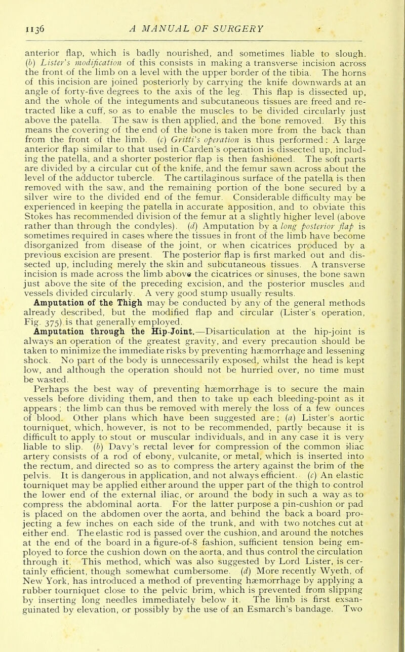 anterior flap, which is badly nourished, and sometimes liable to slough. (b) Listens modification of this consists in making a transverse incision across the front of the limb on a level with the upper border of the tibia. The horns of this incision are joined posteriorly by carrying the knife downwards at an angle of forty-five degrees to the axis of the leg. This flap is dissected up, and the whole of the integuments and subcutaneous tissues are freed and re- tracted like a cuff, so as to enable the muscles to be divided circularly just above the patella. The saw is then applied, and the bone removed. By this means the covering of the end of the bone is taken more from the back than from the front of the limb, (c) Gritti's operation is thus performed: A large anterior flap similar to that used in Carden's operation is dissected up, includ- ing the patella, and a shorter posterior flap is then fashioned. The soft parts are divided by a circular cut of the knife, and the femur sawn across about the level of the adductor tubercle. The cartilaginous surface of the patella is then removed with the saw, and the remaining portion of the bone secured by a silver wire to the divided end of the femur. Considerable difficulty may be experienced in keeping the patella in accurate apposition, and to obviate this Stokes has recommended division of the femur at a slightly higher level (above rather than through the condyles). (d) Amputation by a long posterior flap is sometimes required in cases where the tissues in front of the limb have become disorganized from disease of the joint, or when cicatrices produced by a previous excision are present. The posterior flap is first marked out and dis- sected up, including merely the skin and subcutaneous tissues. A transverse incision is made across the limb above the cicatrices or sinuses, the bone sawn just above the site of the preceding excision, and the posterior muscles and vessels divided circularly. A very good stump usually results. Amputation of the Thigh may be conducted by any of the general methods already described, but the modified flap and circular (Lister's operation, Fig. 375) is that generally employed. Amputation through the Hip-Joint.—Disarticulation at the hip-joint is always an operation of the greatest gravity, and every precaution should be taken to minimize the immediate risks by preventing haemorrhage and lessening shock. No part of the body is unnecessarily exposed, whilst the head is kept low, and although the operation should not be hurried over, no time must be wasted. Perhaps the best way of preventing haemorrhage is to secure the main vessels before dividing them, and then to take up each bleeding-point as it appears ; the limb can thus be removed with merely the loss of a few ounces of blood. Other plans which have been suggested are: (a) Lister's aortic tourniquet, which, however, is not to be recommended, partly because it is difficult to apply to stout or muscular individuals, and in any case it is very liable to slip, (b) Davy's rectal lever for compression of the common iliac artery consists of a rod of ebony, vulcanite, or metal, which is inserted into the rectum, and directed so as to compress the artery against the brim of the pelvis. It is dangerous in application, and not always efficient, (c) An elastic tourniquet may be applied either around the upper part of the thigh to control the lower end of the external iliac, or around the body in such a way as to compress the abdominal aorta. For the latter purpose a pin-cushion or pad is placed on the abdomen over the aorta, and behind the back a board pro- jecting a few inches on each side of the trunk, and with two notches cut at either end. The elastic rod is passed over the cushion, and around the notches at the end of the board in a figure-of-8 fashion, sufficient tension being em- ployed to force the cushion down on the aorta, and thus control the circulation through it. This method, which was also suggested by Lord Lister, is cer- tainly efficient, though somewhat cumbersome, (d) More recently Wyeth, of New York, has introduced a method of preventing haemorrhage by applying a rubber tourniquet close to the pelvic brim, which is prevented from slipping by inserting long needles immediately below it. The limb is first exsan- guinated by elevation, or possibly by the use of an Esmarch's bandage. Two