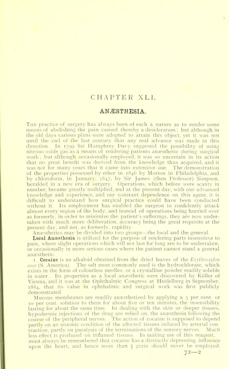 CHAPTER XLI. ANESTHESIA. The practice of surgery has always been of such a nature as to render some means of abolishing the pain caused thereby a desideratum ; but although in the old days various plans were adopted to attain this object, yet it was not until the end of the last century that any real advance was made in this direction. In 1799 Sir Humphrey Davy suggested the possibility of using nitrous oxide gas as a means of rendering patients anaesthetic during surgical work ; but although occasionally employed, it was so uncertain in its action that no great benefit was derived from the knowledge thus acquired, and it was not for many years that it came into extensive use. The demonstration of the properties possessed by ether in 1846 by Morton in Philadelphia, and by chloroform, in January, 1847, by Sir James (then Professor) Simpson, heralded in a new era of surgery. Operations, which before were scanty in number, became greatly multiplied, and at the present day, with our advanced knowledge and experience, and our constant dependence on this agent, it is difficult to understand how surgical practice could have been conducted without it. Its employment has enabled the surgeon to confidently attack almost every region of the body, and instead of operations being hurried over as formerly, in order to minimize the patient's sufferings, they are now under- taken with much more deliberation, accuracy being the great requisite at the present day, and not, as formerly, rapidity. Anaesthetics may be divided into two groups—the local and the general. Local Anaesthesia is utilized for the purpose of rendering parts insensitive to pain, where slight operations which will not last for long are to be undertaken, or occasionally in more serious cases where the patient cannot stand a general anaesthetic. 1 Cocaine is an alkaloid obtained from the dried leaves of the Erythroxylon coca (S. America). The salt most commonly used is the hvdrochlorate, which exists in the form of colourless needles, or a crvstalline powder readilv soluble in water. Its properties as a local anaesthetic were discovered by Roller of Vienna, and it was at the Ophthalmic Congress at Heidelberg in September, 1884, that its value in ophthalmic and surgical work was first publicly demonstrated. Mucous membranes are readily anaesthetized by applying a 5 per cent, or 10 per cent, solution to them for about five or ten minutes, the insensibility lasting for about the same time. In dealing with the skin or deeper tissues, hypodermic injections of the drug are relied on, the anaesthesia following the course of the peripheral nerves. The action of cocaine is supposed to depend partly on an anaemic condition of the affected tissues induced by arterial con traction, partly on paralysis of the terminations of the sensory nerves. Much less effect is produced on inflamed tissues. In making use of this reagent, must always be remembered that cocaine has a distinctly depressing influence upon the heart, and hence more than i grain should never be employed. 72—2
