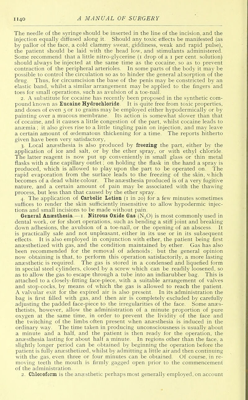 The needle of the syringe should be inserted in the line of the incision, and the injection equally diffused along it. Should any toxic effects be manifested (as by pallor of the face, a cold clammy sweat, giddiness, weak and rapid pulse), the patient should be laid with the head low, and stimulants administered. Some recommend that a little nitro-glycerine (1 drop of a 1 per cent, solution) should always be injected at the same time as the cocaine, so as to prevent contraction of the peripheral arterioles. In some parts of the body it may be possible to control the circulation so as to hinder the general absorption of the drug. Thus, for circumcision the base of the penis may be constricted by an elastic band, whilst a similar arrangement may be applied to the fingers and toes for small operations, such as avulsion of a toe-nail. 2. A substitute for cocaine has recently been proposed in the synthetic com- pound known as Eucaine Hydrochloride. It is quite free from toxic properties, and doses of even 5 or 10 grains may be employed either hypodermically or by painting over a mucous membrane. Its action is somewhat slower than that of cocaine, and it causes a little congestion of the part, whilst cocaine leads to anaemia ; it also gives rise to a little tingling pain on injection, and may leave a certain amount of oedematous thickening for a time. The reports hitherto given have been very satisfactory, 3. Local anaesthesia is also produced by freezing the part, either by the application of ice and salt, or by the ether spray, or with ethyl chloride. The latter reagent is now put up conveniently in small glass or thin metal flasks with a fine capillary outlet; on holding the flask in the hand a spray is produced, which is allowed to play upon the part to be operated on. The rapid evaporation from the surface leads to the freezing of the skin, v. hich becomes of a dead white colour. The anaesthesia produced is of a very fugitive nature, and a certain amount of pain may be associated with the thawing process, but less than that caused by the ether spray. 4. The application of Carbolic Lotion (1 in 20) for a few minutes sometimes suffices to render the skin sufficiently insensitive to allow hypodermic injec- tions and small incisions to be made without pain. General Anaesthesia.—1. Nitrous Oxide Gas (N20) is most commonly used in dental work, or for short operations, such as bending a stiff joint and breaking down adhesions, the avulsion of a toe-nail, or the opening of an abscess. It is practically safe and not unpleasant, either in its use or in its subsequent effects. It is also employed in conjunction with ether, the patient being first anaesthetized with gas, and the condition maintained by ether. Gas has also been recommended for the removal of adenoids; but the general opinion now obtaining is that, to perform this operation satisfactorily, a more lasting anaesthetic is required. The gas is stored in a condensed and liquefied form in special steel cylinders, closed by a screw which can be readily loosened, so as to allow the gas to escape through a tube into an indiarubber bag. This is attached to a closely-fitting face-piece, with a suitable arrangement of valves and stop-cocks, by means of which the gas is allowed to reach the patient. A valvular exit for the expired air is also present. In its administration the bag is first filled with gas, and then air is completely excluded by carefully adjusting the padded face-piece to the irregularities of the face. Some anaes- thetists, however, allow the administration of a minute proportion of pure oxygen at the same time, in order to prevent the lividity of the face and the twitching of the limbs often present when anaesthesia is induced in the ordinary way. The time taken in producing unconsciousness is usually about a minute and a half, and the patient is then ready for the operation, the anaesthesia lasting for about half a minute. In regions other than the face, a slightly longer period can be obtained by beginning the operation before the patient is fully anaesthetized, whilst by admitting a little air and then continuing with the gas, even three or four minutes can be obtained. Of course, in re- moving teeth the mouth is firmly, gagged open prior to the commencement of the administration. 2. Chloroform is the anaesthetic perhaps most generally employed, on account