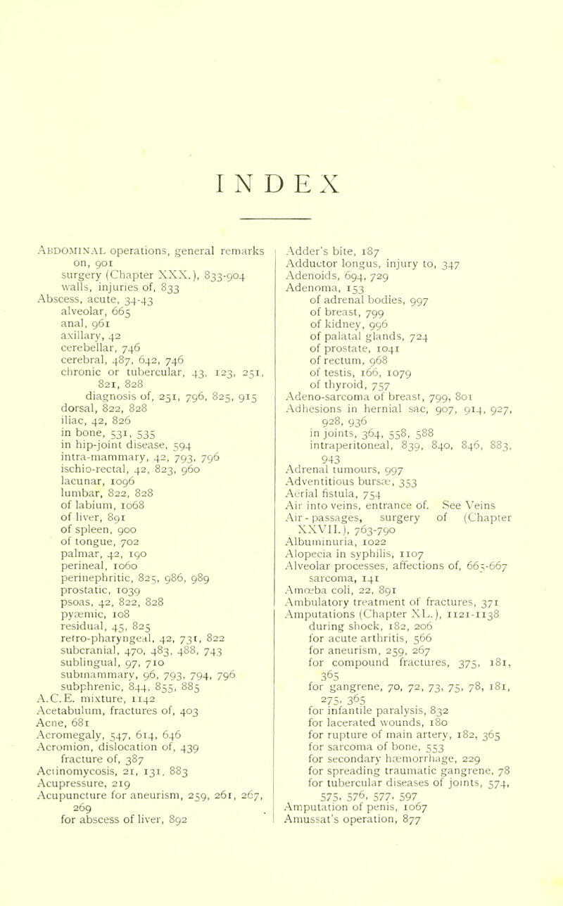 INDEX Abdominal operations, general remarks on, goi surgery (Chapter XXX.), 833-904 walls, injuries of, 833 Abscess, acute, 34-43 alveolar, 663 anal, 961 axillary, 42 cerebellar, 746 cerebral, 487, 642, 746 chronic or tubercular, 43, 123, 251, 821, 828 diagnosis of, 251, 796, 825, 915 dorsal, 822, 828 iliac, 42, 826 in bone, 531, 535 in hip-joint disease, 594 intra-mammary, 42, 793, 796 ischio-rectal, 42, 823, 960 lacunar, 1096 lumbar, 822, 828 of labium, 1068 of liver, 891 of spleen, 900 of tongue, 702 palmar, 42, 190 perineal, 1060 perinephritic, 825, 986, 989 prostatic, 1039 psoas, 42, 822, 828 pyasmic, 108 residual, 43, 825 retro-pharyngeal, 42, 731, 822 subcranial, 470, 483, 488, 743 sublingual, 97, 710 submammary, 96, 793, 794, 796 subphrenic, 844, 855, 885 A.C.E. mixture, 1142 Acetabulum, fractures of, 403 Acne, 681 Acromegaly, 547, 614, 646 Acromion, dislocation of, 439 fracture of, 387 Aeiinomycosis, 21, 131, 883 Acupressure, 219 Acupuncture for aneurism, 239, 261, 267, 269 for abscess of liver, 892 Adder's bite, 187 Adductor longus, injury to, 347 Adenoids, 694, 729 Adenoma, 153 of adrenal bodies, 997 of breast, 799 of kidney, 996 of palatal glands, 724 of prostate, 1041 of rectum, 968 of testis, 166, 1079 of thyroid, 757 Adeno-sarcoma of breast, 799, 801 Adhesions in hernial sac, 907, 914, 927, 928, 936 in joints, 364, 558, 588 intraperitoneal, 839, 840, 846, 883, 943 Adrenal tumours, 997 Adventitious bursa;, 353 Aerial fistula, 754 Air into veins, entrance of. See Veins Air-passages, surgery of (Chapter XXVII.), 763-790 Albuminuria, 1022 Alopecia in syphilis, 1107 Alveolar processes, affections of, 663-667 sarcoma, 141 Amoeba coli, 22, 891 Ambulatory treatment of fractures, 371 Amputations (Chapter XL.), 1121-1138 during shock, 182, 206 for acute arthritis, 566 for aneurism, 239, 267 for compound fractures, 375, 181, 36S for gangrene, 70, 72, 73, 75, 78, 181, 275. 365 for infantile paralysis, 832 for lacerated wounds, 180 for rupture of main artery, 182, 365 for sarcoma of bone, 553 for secondary haemorrhage, 229 for spreading traumatic gangrene, 78 for tubercular diseases of joints, 574, 575. 576, 577. 597 Amputation of penis, 1067 Amussat's operation, 877