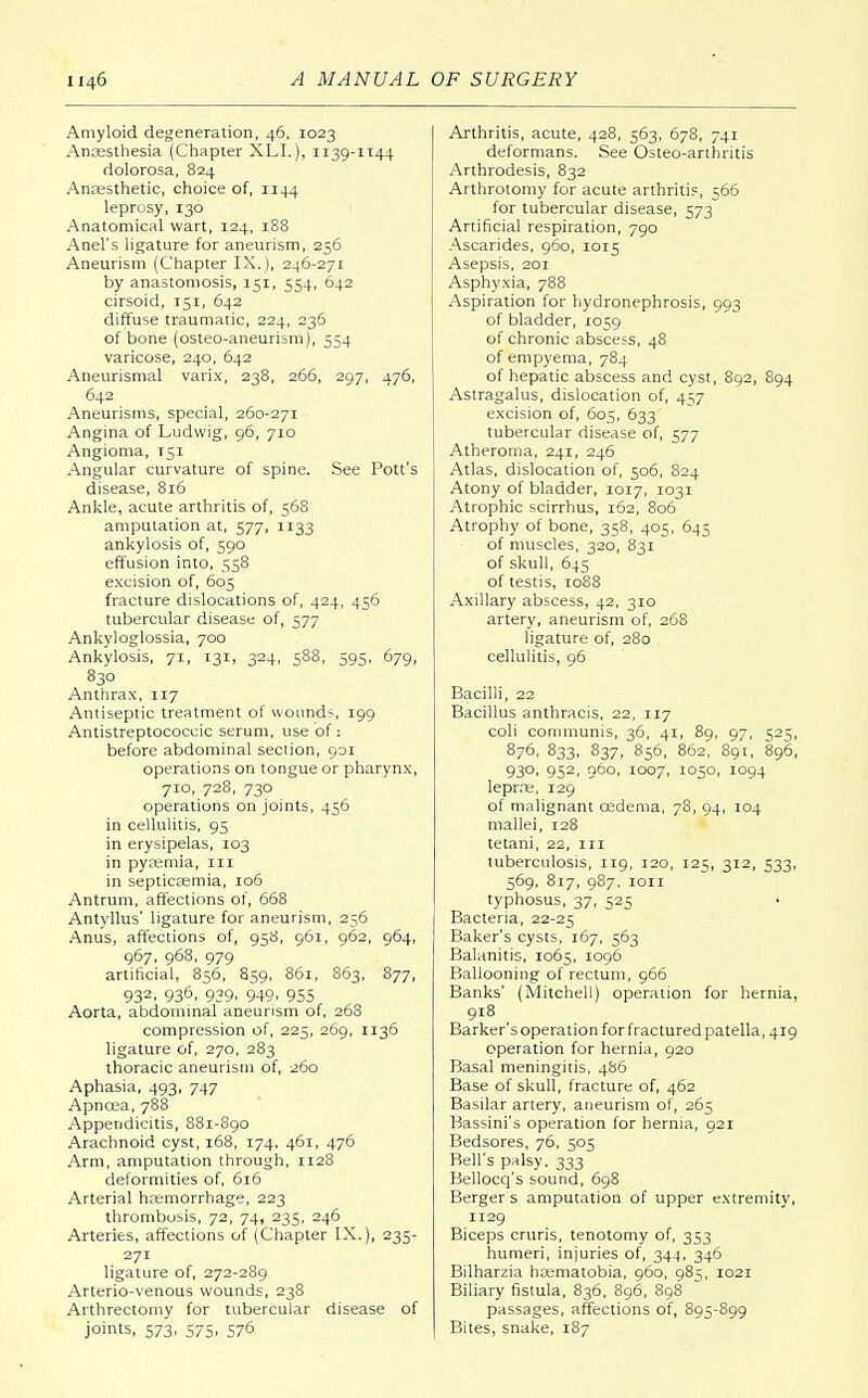 Amyloid degeneration, 46, 1023 Anaesthesia (Chapter XLL), 1139-1144 dolorosa, 824 Anaesthetic, choice of, 1144 leprosy, 130 Anatomical wart, 124, 188 Anel's ligature for aneurism, 256 Aneurism (Chapter IX.), 246-271 by anastomosis, 151, 554, 642 cirsoid, 151, 642 diffuse traumatic, 224, 236 of bone (osteo-aneurism), 554 varicose, 240, 642 Aneurismal varix, 238, 266, 297, 476, 642 Aneurisms, special, 260-271 Angina of Ludvvig, 96, 710 Angioma, 151 Angular curvature of spine. See Pott's disease, 816 Ankle, acute arthritis of, 568 amputation at, 577, 1133 ankylosis of, 590 effusion into, 558 excision of, 605 fracture dislocations of, 424, 456 tubercular disease of, 577 Ankyloglossia, 700 Ankylosis, 71, 131, 324, 588, 595, 679, 830 Anthrax, 117 Antiseptic treatment of wounds, 199 Antistreptococcic serum, use of: before abdominal section, 901 operations on tongue or pharynx, 710, 728, 730 operations on joints, 456 in cellulitis, 95 in erysipelas, 103 in pyaemia, in in septicaemia, 106 Antrum, affections of, 668 Antyllus' ligature for aneurism, 256 Anus, affections of, 958, 961, 962, 964, 967, 968, 979 artificial, 856, 859, 861, 863, 877, 93z. 93°. 939. 949. 955 Aorta, abdominal aneurism of, 268 compression of, 225, 269, 1136 ligature of, 270, 283 thoracic aneurism of, 260 Aphasia, 493, 747 Apncea, 788 Appendicitis, 881-890 Arachnoid cyst, 168, 174, 461, 476 Arm, amputation through, 1128 deformities of, 616 Arterial haemorrhage, 223 thrombosis, 72, 74, 235, 246 Arteries, affections of (Chapter IX.), 235- 271 ligature of, 272-289 Arterio-venous wounds, 238 Arthrectomy for tubercular disease of joints, 573, 575, 576 Arthritis, acute, 428, 563, 678, 741 deformans. See Osteo-arthritis Arthrodesis, 832 Arthrotomy for acute arthritis, 566 for tubercular disease, 573 Artificial respiration, 790 Ascarides, 960, 1015 Asepsis, 201 Asphyxia, 788 Aspiration for hydronephrosis, 993 of bladder, 1059 of chronic abscess, 48 of empyema, 784 of hepatic abscess and cyst, 892, 894 Astragalus, dislocation of, 4^7 excision of, 605, 633 tubercular disease of, 577 Atheroma, 241, 246 Atlas, dislocation of, 506, 824 Atony of bladder, 1017, 1031 Atrophic scirrhus, 162, 806 Atrophy of bone, 358, 405, 645 of muscles, 320, 831 of skull, 645 of testis, 1088 Axillary abscess, 42, 310 artery, aneurism of, 268 ligature of, 280 . cellulitis, 96 Bacilli, 22 Bacillus anthracis, 22, 117 coli communis, 36, 41, 89, 97, 525, 876, 833, 837, 856, 862, 891, 896, 930, 952, 960, 1007, 1030, 1094 leprae, 129 of malignant oedema, 78, 94, 104 mallei, 128 tetani, 22, in tuberculosis, 119, 120, 125, 312, 533, 569, 817, 987, 1011 typhosus, 37, 525 Bacteria, 22-25 Baker's cysts, 167, 563 Balanitis, 1065, 1096 Ballooning of rectum, 966 Banks' (Mitchell) operation for hernia, 918 Barker'soperation for fractured patella, 419 operation for hernia, 920 Basal meningitis, 486 Base of skull, fracture of, 462 Basilar artery, aneurism of, 265 Bassini's operation for hernia, 921 Bedsores, 76, 505 Bell's palsy, 333 Bellocq's sound, 698 Berger s amputation of upper extremity, 1129 Biceps cruris, tenotomy of, 353 humeri, injuries of, 344, 346 Bilharzia haematobia, 960, 985, 1021 Biliary fistula, 836, 896, 898 passages, affections of, 895-899 Bites, snake, 187