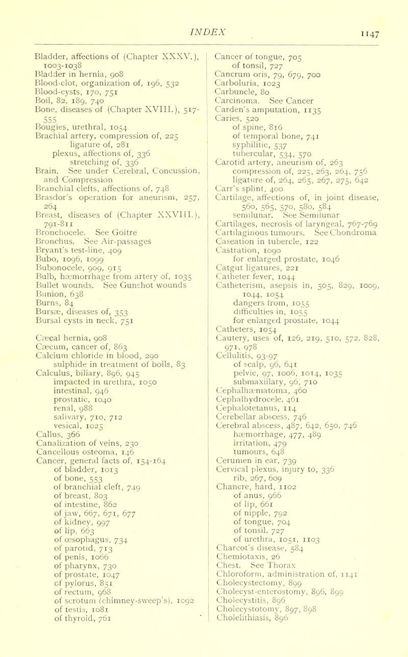 47 Bladder, affections of (Chapter XXXV.), 1003-1038 Bladder in hernia, 908 Blood-clot, organization of, 196, 532 Blood-cysts, 170, 751 Boil, 82, 189, 740 Bone, diseases of (Chapter XVIII.), 517- 555 Bougies, urethral, 1034 Brachial artery, compression of, 225 ligature of, 281 plexus, affections of, 336 stretching of, 336 Brain. See under Cerebral, Concussion. and Compression Branchial clefts, affections of, 748 Brasdor's operation for aneurism, 257, 264 Breast, diseases of (Chapter XXVIII.), 791-811 Bronchocele. See Goitre Bronchus. See Air-passages Bryant's test-line, 409 Bubo, 1096, 1099 Bubonocele, 909, 915 Bulb, haemorrhage from artery of, 1035 Bullet wounds. See Gunshot wounds Bunion, 638 Burns, 84 Burste, diseases of, 353 Bursal cysts in neck, 751 Caecal hernia, 908 Caecum, cancer of, 863 Calcium chloride in blood, 290 sulphide in treatment of boils, 83 Calculus, biliary, 896, 945 impacted in urethra, 1050 intestinal, 946 prostatic, 1040 renal, 988 salivary, 710, 712 vesical, 1025 Callus, 366 Canalization of veins, 230 Cancellous osteoma, 146 Cancer, general facts of, 154-164 of bladder, 1013 of bone, 553 of branchial cleft, 7.19 of breast, 803 of intestine, 862 of jaw, 667, 671, 677 of kidney, 997 of lip, 663 of oesophagus, 734 of parotid, 713 of penis, 1066 of pharynx, 730 of prostate, 1047 of pylorus, 851 of rectum, 968 of scrotum (chimney-sweep's), 1092 of testis, 1081 of thyroid, 761 Cancer of tongue, 705 of tonsil, 727 Cancrum oris, 79, 679, 700 Carboluria, 1023 Carbuncle, 80 Carcinoma. See Cancer Carden's amputation, 1135 Caries, 520 of spine, 816 of temporal bone, 741 syphilitic, 537 tubercular, 534, 570 Carotid artery, aneurism of, 263 compression of, 223, 263, 264, 756 ligature of, 264, 265, 267, 275, 642 Carr's splint, 400 Cartilage, affections of, in joint disease, 560, 565, 570, 580, 584 semilunar. See Semilunar Cartilages, necrosis of laryngeal, 767-769 Cartilaginous tumours. See Chondroma Caseation in tubercle, 122 Castration, 1090 for enlarged prostate, 1046 Catgut ligatures, 221 Catheter fever, 1044 Catheterism, asepsis in, 505, 829, 1009, 1044, 1054 dangers from, 1055 difficulties in, 1055 for enlarged prostate, 1044 Catheters, 1054 Cautery, uses of, 126, 219, 510, 572, 828, 971, 978 Cellulitis, 93-97 of scalp, 96, 641 pelvic, Q7, 1006, 1014, 1035 submaxillary, 96, 710 Cephalhematoma, 460 Cephalhydrocele, 461 Cephalotetanus, 114 Cerebellar abscess, 746 Cerebral abscess, 487, 642, 650, 746 haemorrhage, 477, 489 irritation, 479 tumours, 648 Cerumen in ear, 739 Cervical plexus, injury to, 336 rib, 267, 609 Chancre, hard, rio2 of anus, 966 of lip, 661 of nipple, 792 of tongue, 704 of tonsil. 727 of urethra, 1051, 1103 Charcot's disease, 584 Chemiotaxis, 26 Chest. See Thorax Chloroform, administration of, 1141 Cholecystectomy, 899 Cholecyst-enterostomy, 896, 899 Cholecystitis, 896 Cholecystotomy, 897, 898 Cholelithiasis, 896