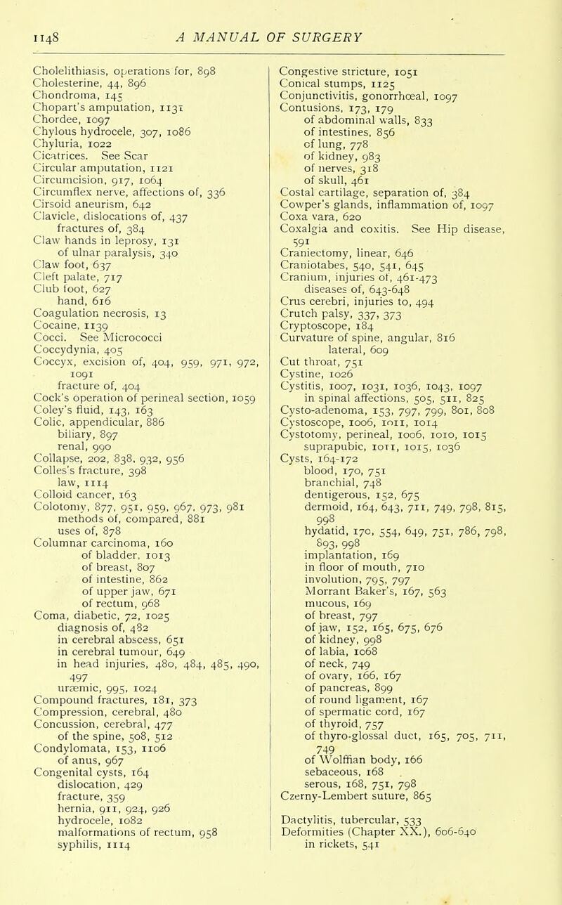 Cholelithiasis, operations for, 898 Cholesterine, 44, 896 Chondroma, 145 Chopart's amputation, 1131 Chordee, 1097 Chylous hydrocele, 307, 1086 Chyluria, 1022 Cicatrices. See Scar Circular amputation, 1121 Circumcision, 917, 1064 Circumflex nerve, affections of, 336 Cirsoid aneurism, 642 Clavicle, dislocations of, 437 fractures of, 384 Claw hands in leprosy, 131 of ulnar paralysis, 340 Claw foot, 637 Cleft palate, 717 Club foot, 627 hand, 616 Coagulation necrosis, 13 Cocaine, 1139 Cocci. See Micrococci Coccydynia, 405 Coccyx, excision of, 404, 959, 971, 972, 1091 fracture of, 404 Cock's operation of perineal section, 1059 Coley's fluid, 143, 163 Colic, appendicular, 886 biliary, 897 renal, 990 Collapse, 202, 838, 932, 956 Colles's fracture, 398 law, 1114 Colloid cancer, 163 Colotomy, 877, 951, 959, 967, 973, 981 methods of, compared, 881 uses of, 878 Columnar carcinoma, 160 of bladder. 1013 of breast, 807 of intestine, 862 of upper jaw, 671 of rectum, 968 Coma, diabetic, 72, 1025 diagnosis of, 482 in cerebral abscess, 651 in cerebral tumour, 649 in head injuries, 480, 484, 485, 490, 497. urasmic, 995, 1024 Compound fractures, 181, 373 Compression, cerebral, 480 Concussion, cerebral, 477 of the spine, 508, 512 Condylomata, 153, 1106 of anus, 967 Congenital cysts, 164 dislocation, 429 fracture, 359 hernia, 911, 924, 926 hydrocele, 1082 malformations of rectum, 958 syphilis, 1114 Congestive stricture, 1051 Conical stumps, 1125 Conjunctivitis, gonorrhoeal, 1097 Contusions, 173, 179 of abdominal walls, 833 of intestines, 856 of lung, 778 of kidney, 983 of nerves, 318 of skull, 461 Costal cartilage, separation of, 384 Cowper's glands, inflammation of, 1097 Coxa vara, 620 Coxalgia and coxitis. See Hip disease, Craniectomy, linear, 646 Craniotabes, 540, 541, 645 Cranium, injuries of, 461-473 diseases of, 643-648 Cms cerebri, injuries to, 494 Crutch palsy, 337, 373 Cryptoscope, 184 Curvature of spine, angular, 816 lateral, 609 Cut throat, 751 Cystine, 1026 Cystitis, 1007, 1031, 1036, 1043, 1097 in spinal affections, 505, 511, 825 Cysto-adenoma, 153, 797, 799, 801, 808 Cystoscope, 1006, ion, 1014 Cystotomy, perineal, 1006, 1010, 1015 suprapubic, ioti, 1015, 1036 Cysts, 164-172 blood, 170, 751 branchial, 748 dentigerous, 152, 675 dermoid, 164, 643, 711, 749, 798, 815, 998 hydatid, 170, 554, 649, 751, 786, 798, 893, 998 implantation, 169 in floor of mouth, 710 involution, 795, 797 Morrant Baker's, 167, 563 mucous, 169 of breast, 797 of jaw, 132, 165, 675, 676 of kidney, 998 of labia, 1068 of neck, 749 of ovary, 166, 167 of pancreas, 899 of round ligament, 167 of spermatic cord, 167 of thyroid, 757 of thyro-glossal duct, 165, 705, 711, 749 of Wolffian body, 166 sebaceous, 168 serous, 168, 751, 798 Czerny-Lembert suture, 863 Dactylitis, tubercular, 533 Deformities (Chapter XX.), 606-640 in rickets, 541