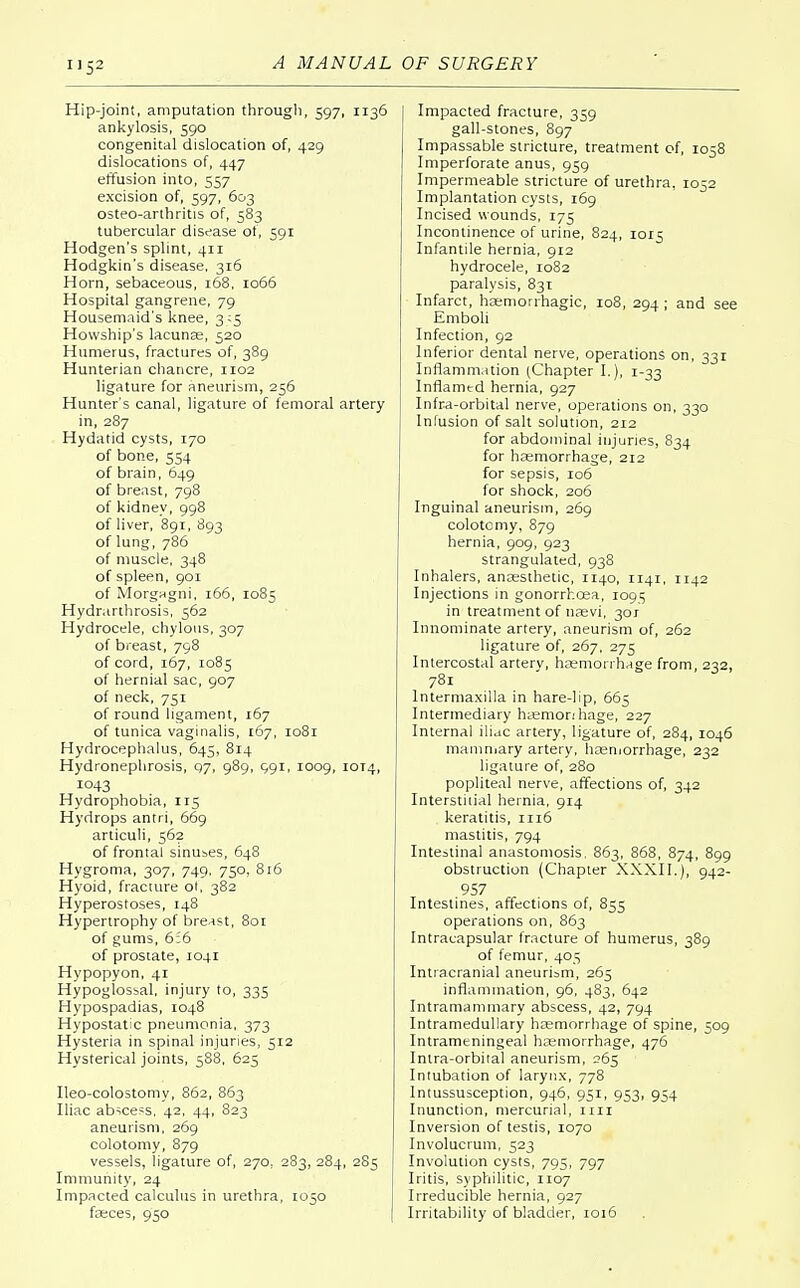Hip-joint, amputation through, 597, 1136 ankylosis, 590 congenital dislocation of, 429 dislocations of, 447 effusion into, 557 excision of, 597, 603 osteo-arthritis of, 583 tubercular disease of, 591 Hodgen's splint, 411 Hodgkin's disease, 316 Horn, sebaceous, 168, 1066 Hospital gangrene, 79 Housemaid's knee, 3:5 Howship's lacunae, 520 Humerus, fractures of, 389 Hunterian chancre, 1102 ligature for aneurism, 256 Hunter's canal, ligature of femoral artery in, 287 Hydatid cysts, 170 of bone, 554 of brain, 649 of breast, 798 of kidney, 998 of liver, 891, 893 of lung, 786 of muscle, 348 of spleen, 901 of Morgngni, 166, 1085 Hydrarthrosis, 562 Hydrocele, chylous, 307 of breast, 798 of cord, 167, 1085 of hernial sac, 907 of neck, 751 of round ligament, 167 of tunica vaginalis, 167, 1081 Hydrocephalus, 645, 814 Hydronephrosis, 97, 989, 991, 1009, 10T4, 1043 Hydrophobia, 115 Hydrops antri, 669 articuli, 562 of frontal sinuses, 648 Hygroma, 307, 749, 750, 816 Hyoid, fracture ol, 382 Hyperostoses, 148 Hypertrophy of breast, 801 of gums, 6:6 of prostate, 1041 Hypopyon, 41 Hypoglossal, injury to, 335 Hypospadias, 1048 Hypostatic pneumonia, 373 Hysteria in spinal injuries, 512 Hysterical joints, 588, 625 Ileo-colostomy, 862, 863 Iliac abscess, 42, 44, 823 aneurism, 269 colotomy, 879 vessels, ligature of, 270, 283, 284, 285 Immunity, 24 Impacted calculus in urethra, 1050 faeces, 950 Impacted fracture, 359 gall-stones, 897 Impassable stricture, treatment of, 1058 Imperforate anus, 959 Impermeable stricture of urethra, 1052 Implantation cysts, 169 Incised wounds, 175 Incontinence of urine, 824, 1015 Infantile hernia, 912 hydrocele, 1082 paralysis, 831 Infarct, haemorrhagic, 108, 294 ; and see Emboli Infection, 92 Inferior dental nerve, operations on, 331 Inflammation (Chapter I.), 1-33 Inflamtd hernia, 927 Infra-orbital nerve, operations on, 330 Infusion of salt solution, 212 for abdominal injuries, 834 for haemorrhage, 212 for sepsis, 106 for shock, 206 Inguinal aneurism, 269 colotomy, 879 hernia, 909, 923 strangulated, 938 Inhalers, anaesthetic, 1140, 1141, 1142 Injections in gonorrhoea, 1091; in treatment of naevi, 301 Innominate artery, aneurism of, 262 ligature of, 267, 275 Intercostal arterv, haemorrhage from, 232, 781 lntermaxilla in hare-lip, 665 Intermediary haemonhage, 227 Internal iliac artery, ligature of, 284, 1046 mammary artery, haemorrhage, 232 ligature of, 280 popliteal nerve, affections of, 342 Interstitial hernia, 914 keratitis, 1116 mastitis, 794 Intestinal anastomosis. 863, 868, 874, 899 obstruction (Chapter XXXII.), 942- 957 Intestines, affections of, 855 operations on, 863 Intracapsular fracture of humerus, 389 of femur, 405 Intracranial aneurism, 265 inflammation, 96, 483, 642 Intramammary abscess, 42, 794 Intramedullary haemorrhage of spine, 509 Intrameningeal haemorrhage, 476 Intra-orbital aneurism, 265 Intubation of larynx, 778 Intussusception, 946, 951, 953, 954 Inunction, mercurial, 1111 Inversion of testis, 1070 Involucrum, 523 Involution cysts, 795, 797 Iritis, syphilitic, 1107 Irreducible hernia, 927 Irritability of bladder, 1016