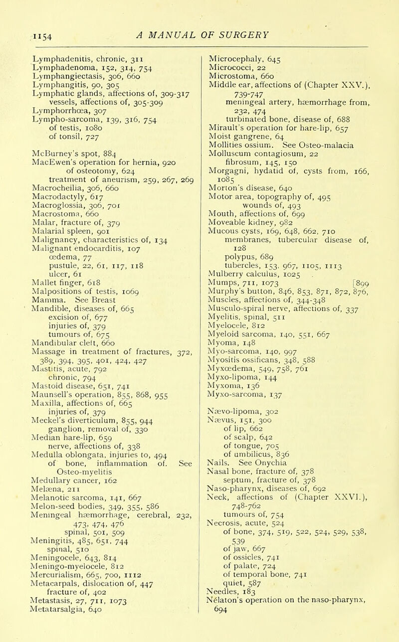 Lymphadenitis, chronic, 311 Lymphadenoma, 152, 314, 754 Lymphangiectasis, 306, 660 Lymphangitis, 90, 305 Lymphatic glands, affections of, 309-317 vessels, affections of, 305-309 Lymphorrhcea, 307 Lympho-sarcoma, 139, 316, 754 of testis, 1080 of tonsil, 727 McBurney's spot, 884 MacEwen's operation for hernia, 920 of osteotomy, 624 treatment of aneurism, 259, 267, 269 Macrocheilia, 306, 660 Macrodactyly, 617 Macroglossia, 306, 701 Macrostoma, 660 Malar, fracture of, 379 Malarial spleen, 901 Malignancy, characteristics of, 134 Malignant endocarditis, 107 cedema, 77 pustule, 22, 61, 117, 118 ulcer, 61 Mallet finger, 618 Malpositions of testis, 1069 Mamma. See Breast Mandible, diseases of, 665 excision of, 677 injuries of, 379 tumours of, 675 Mandibular cleft, 660 Massage in treatment of fractures, 372, 389. 394. 395. 4°i. 424. 427 Mastitis, acute, 792 chronic, 794 Mastoid disease, 651, 741 Maunsell's operation, 855, 868, 955 Maxilla, affections of, 665 injuries of, 379 Meckel's diverticulum, 855, 944 ganglion, removal of, 330 Median hare-lip, 659 nerve, affections of, 338 Medulla oblongata, injuries to, 494 of bone, inflammation of. See Osteo-myelitis Medullary cancer, 162 Melaena, 211 Melanotic sarcoma, 141, 667 Melon-seed bodies, 349, 355, 586 Meningeal haemorrhage, cerebral, 232, 473. 474. 476 spinal, 501, 509 Meningitis, 485, 651, 744 spinal, 310 Meningocele, 643, 814 Meningo-myelocele, 812 Mercurialism, 665, 700, 1112 Metacarpals, dislocation of, 447 fracture of, 402 Metastasis, 27, 711, 1073 Metatarsalgia, 640 Microcephaly, 645 Micrococci, 22 Microstoma, 660 Middle ear, affections of (Chapter XXV.), 739-747 meningeal artery, haemorrhage from, 232. 474 turbinated bone, disease of, 688 Mirault's operation for hare-lip, 657 Moist gangrene, 64 Mollities ossium. See Osteo-malacia Molluscum contagiosum, 22 fibrosum, 145, 150 Morgagni, hydatid of, cysts from, 166, 1085 Morton's disease, 640 Motor area, topography of, 495 wounds of, 493 Mouth, affections of, 699 Moveable kidney, 982 Mucous cysts, 169, 648, 662, 710 membranes, tubercular disease of, 128 polypus, 689 tubercles, 153. 967, 1105, 1113 Mulberry calculus, 1025 Mumps, 711, 1073 [899 Murphy's button, 846, 853, 871, 872, 876, Muscles, affections of, 344-348 Musculo-spiral nerve, affections of, 337 Myelitis, spinal, 311 Myelocele, 812 Myeloid sarcoma, 140, 551, 667 Myoma, 148 Myo-sarcoma, 140, 997 Myositis ossificans, 348, 588 Myxcedema, 549, 758, 761 Myxo-lipoma, 144 Myxoma, 136 Myxo-sarcoma, 137 Nasvo-lipoma, 302 Necvus, 151, 300 of lip, 662 of scalp, 642 of tongue, 705 of umbilicus, 836 Nails. See Onychia Nasal bone, fracture of, 378 septum, fracture of, 378 Naso-pharynx, diseases of, 692 Neck, affections of (Chapter XXV].), 748-762 tumours of, 754 Necrosis, acute, 524 of bone, 374, 519, 522, 524, 529, 538, 539 of jaw, 667 of ossicles, 741 of palate, 724 of temporal bone, 741 quiet, 587 Needles, 183 Nelaton's operation on the naso-pharynx, 694