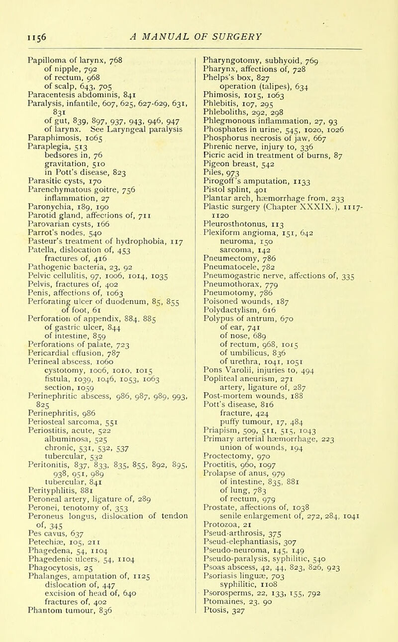 A MANUAL OF SURGERY Papilloma of larynx, 768 of nipple, 792 of rectum, 968 of scalp, 643, 705 Paracentesis abdominis, 841 Paralysis, infantile, 607, 625, 627-629, 631, 831 of gut, 839, 897, 937, 943, 946, 947 of larynx. See Laryngeal paralysis Paraphimosis, 1065 Paraplegia, 513 bedsores in, 76 gravitation, 510 in Pott's disease, 823 Parasitic cysts, 170 Parenchymatous goitre, 756 inflammation, 27 Paronychia, 189, 190 Parotid gland, affections of, 711 Parovarian cysts, 166 Parrot's nodes, 540 Pasteur's treatment of hydrophobia, 117 Patella, dislocation of, 453 fractures of, 416 Pathogenic bacteria, 23, 92 Pelvic cellulitis, 97, 1006, 1014, 1035 Pelvis, fractures of, 402 Penis, affections of, 1063 Perforating ulcer of duodenum, 85, 855 of foot, 61 Perforation of appendix, 884, 885 of gastric ulcer, 844 of intestine, 859 Perforations of palate, 723 Pericardial effusion, 787 Perineal abscess, 1060 cystotomy, ioc6, 1010, 1015 fistula, 1039, 1046, 1053, 1063 section, 1059 Perinephritic abscess, 986, 987, 989, 993, 825 Perinephritis, 986 Periosteal sarcoma, 551 Periostitis, acute, 522 albuminosa, 525 chronic, 531, 532, 537 tubercular, 532 Peritonitis, 837, 833, 835, 855, 892, 895, 938. 951. 989 tubercular, 841 Perityphlitis, 881 Peroneal artery, ligature of, 289 Peronei, tenotomy of, 353 Peroneus longus, dislocation of tendon of, 345 Pes cavus, 637 Petechias, 105, 211 Phagedena, 54, 1104 Phagedenic ulcers, 54, 1104 Phagocytosis, 25 Phalanges, amputation of, 1125 dislocation of, 447 excision of head of, 640 fractures of, 402 Phantom tumour, 836 Pharyngotomy, subhyoid, 769 Pharynx, affections of, 728 Phelps's box, 827 operation (talipes), 634 Phimosis, 1015, 1063 Phlebitis, 107, 295 Phleboliths, 292, 298 Phlegmonous inflammation, 27, 93 Phosphates in urine, 545, 1020, 1026 Phosphorus necrosis of jaw, 667 Phrenic nerve, injury to, 336 Picric acid in treatment of burns, 87 Pigeon breast, 542 Piles, 973 Pirogoff's amputation, 1133 Pistol splint, 401 Plantar arch, haemorrhage from, 233 Plastic surgery (Chapter XXXIX.), 1117- 1120 Pleurosthotonus, 113 Plexiform angioma, 151, 642 neuroma, 150 sarcoma, 142 Pneumectomy, 786 Pneumatocele, 782 Pneumogastric nerve, affections of, 335 Pneumothorax, 779 Pneumotomy, 786 Poisoned wounds, 187 Polydactylism, 616 Polypus of antrum, 670 of ear, 741 of nose, 689 of rectum, 968, 1015 of umbilicus, 836 of urethra, 1041, 1051 Pons Varolii, injuries to, 494 Popliteal aneurism, 271 artery, ligature of, 287 Post-mortem wounds, 188 Pott's disease, 816 fracture, 424 puffy tumour, 17, 484 Priapism, 509, 511, 515, 1043 Primary arterial haemorrhage, 223 union of wounds, 194 Proctectomy, 970 Proctitis, 960, 1097 Prolapse of anus, 979 of intestine, 835, 881 of lung, 783 of rectum, 979 Prostate, affections of, 1038 senile enlargement of, 272, 284, 1041 Protozoa, 21 Pseud-arthrosis, 375 Pseud-elephantiasis, 307 Pseudo-neuroma, 145, 149 Pseudo-paralysis, syphilitic, 540 Psoas abscess, 42, 44, 823, 826, 923 Psoriasis linguae, 703 syphilitic, 1108 Psorosperms, 22, 133, 155, 792 Ptomaines, 23. 90 Ptosis, 327
