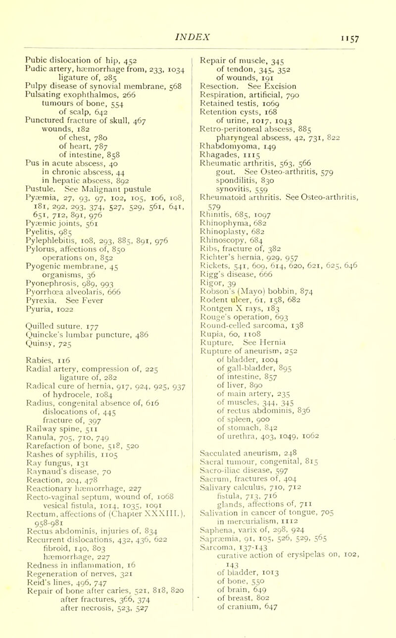 Pubic dislocation of hip, 452 Pudic artery, haemorrhage from, 233, 1034 ligature of, 285 Pulpy disease of synovial membrane, 568 Pulsating exophthalmos, 266 tumours of bone, 554 of scalp, 642 Punctured fracture of skull, 467 wounds, 182 of chest, 780 of heart, 787 of intestine, 858 Pus in acute abscess, 40 in chronic abscess, 44 in hepatic abscess, 892 Pustule. See Malignant pustule Pyaemia, 27, 93, 97, 102, 105, 106, 108, 181, 292, 293, 374, 527, 529, 561, 641, 651, 712, 891, 976 Pyaemic joints, 561 Pyelitis, 985 Pylephlebitis, 108, 293, 885, 891, 976 Pylorus, affections of, 850 operations on, 852 Pyogenic membrane, 45 organisms, 36 Pyonephrosis, 989, 993 Pyorrhoea alveolaris, 666 Pyrexia. See Fever Pyuria, 1022 Quilled suture. 177 Quincke's lumbar puncture, 486 Quinsy, 725 Rabies, 116 Radial artery, compression of, 225 ligature of, 282 Radical cure of hernia, 917, 924, 925, 937 of hydrocele, 1084 Radius, congenital absence of, 616 dislocations of, 445 fracture of, 397 Railway spine, 511 Ranula, 705, 7T0, 749 Rarefaction of bone, 518, 520 Rashes of syphilis, 1105 Ray fungus, 131 Raynaud's disease, 70 Reaction, 204, 478 Reactionary haemorrhage, 227 Recto-vaginal septum, wound of, 1068 vesical fistula, 1014, 1035, 1091 Rectum, affections of (Chapter XXXIII.), 958-981 Rectus abdominis, injuries of, 834 Recurrent dislocations, 432, 436, 622 fibroid, 140, 803 haemorrhage, 227 Redness in inflammation, 16 Regeneration of nerves, 321 Reid's lines, 496, 747 Repair of bone after caries, 521, 818, 820 after fractures, 366, 374 Repair of muscle, 345 of tendon, 345, 352 of wounds, 191 Resection. See Excision Respiration, artificial, 790 Retained testis, 1069 Retention cysts, 168 of urine, 1017, 1043 Retro-peritoneal abscess, 885 pharyngeal abscess, 42, 731, 822 Rhabdomyoma, 149 Rhagades, 1115 Rheumatic arthritis, 563, 566 gout. See Osteo-arthritis, 579 spondilitis, 830 synovitis, 559 Rheumatoid arthritis. See Osteo-arthritis, 579 Rhinitis, 685, 1097 Rhinophyma, 682 Rhinoplasty, 682 Rhinoscopy, 684 Ribs, fracture of, 382 Richter's hernia, 929, 957 Rickets, 541, 609, 614, 620, 621, 625, 646 Rigg's disease, 666 Rigor, 39 Robson's (Mayo) bobbin, 874 Rodent ulcer, 61, 158, 682 Rontgen X rays, 183 Rouge's operation, 693 Round-celled sarcoma, 138 Rupia, 60, no8 Rupture. See Hernia Rupture of aneurism, 252 of bladder, 1004 of gall-bladder, 895 of intestine, 857 of liver, 890 of main artery, 235 of muscles, 344, 345 of rectus abdominis, 836 of spleen, 900 of stomach, 842 of urethra, 403, 1049, 1062 Sacculated aneurism, 248 Sacral tumour, congenital, 815 Sacro-iliac disease, 597 Sacrum, fractures of, 404 Salivary calculus, 710, 712 fistula, 713, 716 glands, affections of, 711 Salivation in cancer of tongue, 705 in mercurialism, 1112 Saphena, varix of, 298, 924 Sapraemia, 91, 105, 526, 529, 565 Sarcoma, 137-143 curative action of erysipelas on, 102, 143 of bladder, 1013 of bone, 550 of brain, 649 of breast, 802