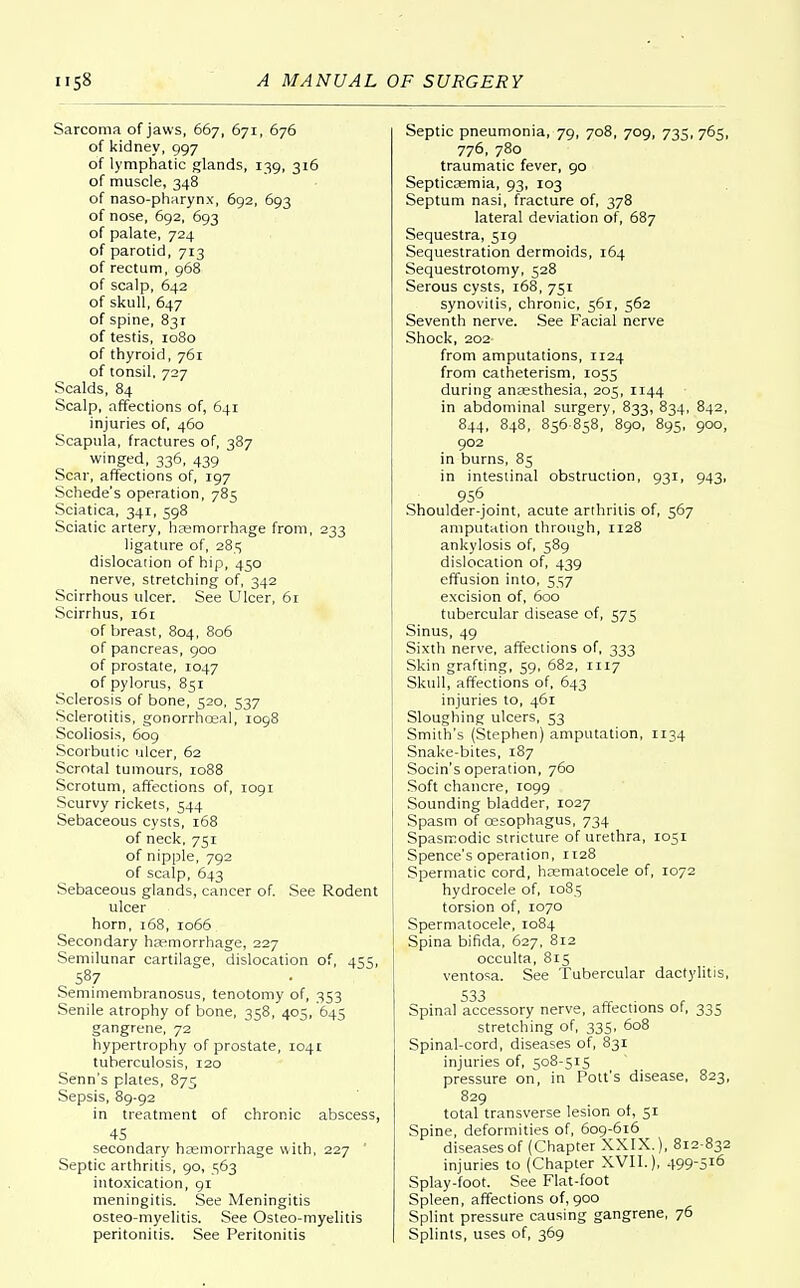Sarcoma of jaws, 667, 671, 676 of kidney, 997 of lymphatic glands, 139, 316 of muscle, 348 of naso-pharynx, 692, 693 of nose, 692, 693 of palate, 724 of parotid, 713 of rectum, 968 of scalp, 642 of skull, 647 of spine, 83T of testis, 1080 of thyroid, 761 of tonsil, 727 Scalds, 84 Scalp, affections of, 641 injuries of, 460 Scapula, fractures of, 387 winged, 336, 439 Scar, affections of, 197 Schede's operation, 785 Sciatica, 341, 598 Sciatic artery, haemorrhage from, 233 ligature of, 285 dislocation of hip, 450 nerve, stretching of, 342 Scirrhous ulcer. See Ulcer, 61 Scirrhus, 161 of breast, 804, 806 of pancreas, 900 of prostate, 1047 of pylorus, 851 Sclerosis of bone, 520, 537 Sclerotitis, gonorrhoea], 1098 Scoliosis, 609 Scorbutic ulcer, 62 Scrotal tumours, 1088 Scrotum, affections of, 1091 Scurvy rickets, 544 Sebaceous cysts, 168 of neck, 751 of nipple, 792 of scalp, 643 Sebaceous glands, cancer of. See Rodent ulcer horn, 168, 1066 Secondary haemorrhage, 227 Semilunar cartilage, dislocation of, 455, S8.7 Semimembranosus, tenotomy of, 353 Senile atrophy of bone, 358, 405, 645 gangrene, 72 hypertrophy of prostate, 1041 tuberculosis, 120 Senn's plates, 875 Sepsis, 89-92 in treatment of chronic abscess, 45 secondary haemorrhage with, 227 ' Septic arthritis, 90, 563 intoxication, 91 meningitis. See Meningitis osteo-myelitis. See Osteo-myelitis peritonitis. See Peritonitis Septic pneumonia, 79, 708, 709, 735, 765, 776, 780 traumatic fever, 90 Septicaemia, 93, 103 Septum nasi, fracture of, 378 lateral deviation of, 687 Sequestra, 519 Sequestration dermoids, 164 Sequestrotomy, 528 Serous cysts, 168, 751 synovitis, chronic, 561, 562 Seventh nerve. See Facial nerve Shock, 202 from amputations, 1124 from catheterism, 1055 during anaesthesia, 205, 1144 in abdominal surgery, 833, 834, 842, 844, 848, 856 858, 890, 895, 900, 902 in burns, 85 in intestinal obstruction, 931, 943, 956 Shoulder-joint, acute arthritis of, 567 amputation through, 1128 ankylosis of, 589 dislocation of, 439 effusion into, 557 excision of, 600 tubercular disease of, 575 Sinus, 49 Sixth nerve, affections of, 333 Skin grafting, 59, 682, 1117 Skull, affections of, 643 injuries to, 461 Sloughing ulcers, 53 Smith's (Stephen) amputation, 1134 Snake-bites, 187 Socin's operation, 760 Soft chancre, 1099 Sounding bladder, 1027 Spasm of oesophagus, 734 Spasmodic stricture of urethra, 1051 Spence's operation, 1128 Spermatic cord, hematocele of, 1072 hydrocele of, 1085 torsion of, 1070 Spermatocele, 1084 Spina bifida, 627, 812 occulta, 815 ventosa. See Tubercular dactylitis, 533 Spinal accessory nerve, affections of, 335 stretching of, 335, 608 Spinal-cord, diseases of, 831 injuries of, 508-515 pressure on, in Pott's disease, 823, 829 total transverse lesion of, 51 Spine, deformities of, 609-616 diseases of (Chapter XXIX.), 812 832 injuries to (Chapter XVII.), 499-516 Splay-foot. See Flat-foot Spleen, affections of, 900 Splint pressure causing gangrene, 76 Splints, uses of, 369