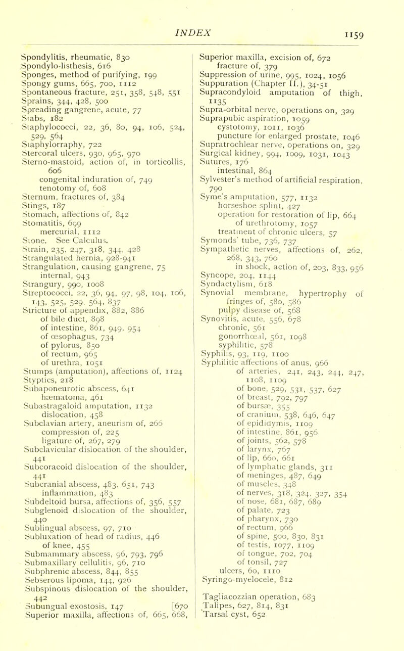 Spondylitis, rheumatic, 830 Spondylolisthesis, 616 Sponges, method of purifying, 199 Spongy gums, 665, 700, 1112 Spontaneous fracture, 251, 358, 548, 551 Sprains, 344, 428, 500 Spreading gangrene, acute, 77 Siabs, 182 Staphylococci, 22, 36, 80, 94, 106, 524, 529. S64 Staphylorraphy, 722 Stercoral ulcers, 930, 965, 970 Sterno-mastoid, action of, in torticollis, 606 congenital induration of, 749 tenotomy of, 608 Sternum, fractures of, 384 Stings, 1S7 Stomach, affections of, 842 Stomatitis, 699 mercurial, 1112 Sione. See Calculus. Strain, 235, 247, 318, 344, 428 Strangulated hernia, 928-941 Strangulation, causing gangrene, 75 internal, 943 Strangury, 990, 1008 Streptococci, 22, 36, 94, 97, 98, 104, 106, 143. 525. 529. 564. 837 Stricture ol appendix, 882, 886 of bile duct, 898 of intestine, 861, 949, 954 of oesophagus, 734 of pylorus, 850 of rectum, 965 of urethra, 1051 Stumps (amputation), affections of, 1124 Styptics, 218 Subaponeurotic abscess, 641 hematoma, 461 Subastragaloid amputation, 1132 dislocation, 458 Subclavian artery, aneurism of, 266 compression of, 225 ligature of, 267, 279 Subclavicular dislocation of the shoulder, 441 Subcoracoid dislocation of the shoulder, 44i Subcranial abscess, 483. 651, 743 inflammation, 483 Subdeltoid bursa, affections of, 356, 557 Subglenoid dislocation of the shoulder, 440 Sublingual abscess, 97, 710 Subluxation of head of radius, 446 of knee, 455 Submammary abscess, 96, 793, 796 Submaxillary cellulitis 96, 710 Subphrenic abscess, 844, 855 Sebserous lipoma, 144, 926 Subspinous dislocation of the shoulder, 442 Subungual exostosis, 147 [670 Superior maxilla, affections of, 665, 668, Superior maxilla, excision of, 672 fracture of, 379 Suppression of urine, 995, 1024, 1056 Suppuration (Chapter II.), 34-51 Supracondyloid amputation of thigh, 35 Supra-orbital nerve, operations on, 329 Suprapubic aspiration, 1059 cystotomy, ion, 1036 puncture for enlarged prostate, 1046 Supratrochlear nerve, operations on, 329 Surgical kidney, 994, 1009, 1031, 1043 Sutures, 176 intestinal, 864 Sylvester's method of artificial respiration. 790 Syme's amputation, 577, 1132 horseshoe splint, 427 operation for restoration of lip, 664 of urethrotomy, J057 treatment of chronic ulcers, 57 Symonds' tube, 736, 737 Sympathetic nerves, affections of, 262 268,343,760 in shock, action of, 203, 833, 956 Syncope, 204, 1144 Syndactylism, 618 Synovial membrane, hypertrophy of fringes of, 580, 586 pulpy disease of, 568 Synovitis, acute, 556, 678 chronic, 561 gonorrhceal, 561, 1098 syphilitic, 578 Syphilis, 93, 119, 1100 Syphilitic affections of anus, 966 of arteries, 241, 243, 244, 247, 1108, 1109 of bone, 529, 531, 537, 627 of breast, 792, 797 of bursa;, 355 of cranium, 538, 646, 647 of epididymis, 1109 of intestine, 861, 956 of joints, 562, 578 of larynx, 767 of lip, 660, 661 of lymphatic glands, 311 of meninges, 487, 649 of muscles, 348 of nerves, 318, 324, 327, 354 of nose, 681, 687, 689 of palate, 723 of pharynx, 730 of rectum, 966 of spine, 500, 830, 831 of testis, 1077, 1109 of tongue, 702, 704 of tonsil, 727 ulcers, 60, mo Syringo-myelocele, 812 Tagliacozzian operation, 683 Talipes, 627, 814, 831 Tarsal cyst, 652