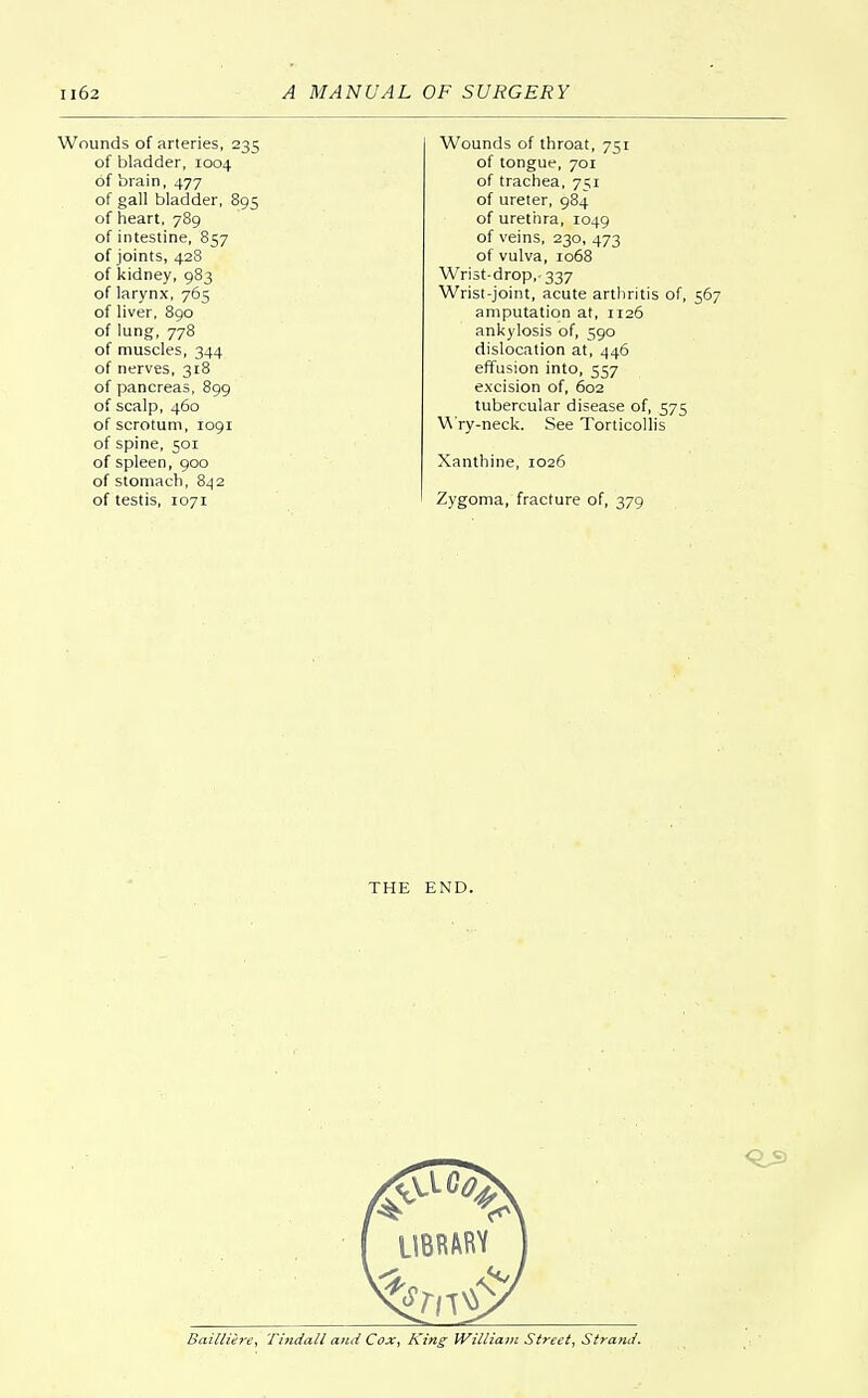 Wounds of arteries, 235 of bladder, 1004 of brain, 477 of gall bladder, 895 of heart, 789 of intestine, 857 of joints, 428 of kidney, 983 of larynx, 765 of liver, 890 of lung, 778 of muscles, 344 of nerves, 318 of pancreas, 899 of scalp, 460 of scrotum, 1091 of spine, 501 of spleen, 900 of stomach, 842 of testis, 1071 Wounds of throat, 751 of tongue, 701 of trachea, 751 of ureter, 984 of urethra, 1049 of veins, 230, 473 of vulva, 1068 Wrist-drop,- 337 Wrist-joint, acute arthritis of, 567 amputation at, 1126 ankylosis of, 590 dislocation at, 446 effusion into, 557 excision of, 602 tubercular disease of, .575 Wry-neck. See Torticollis Xanthine, 1026 Zygoma, fracture of, 379 THE END. Bailliere, Tindall and Cox, King- William Street, Strand.