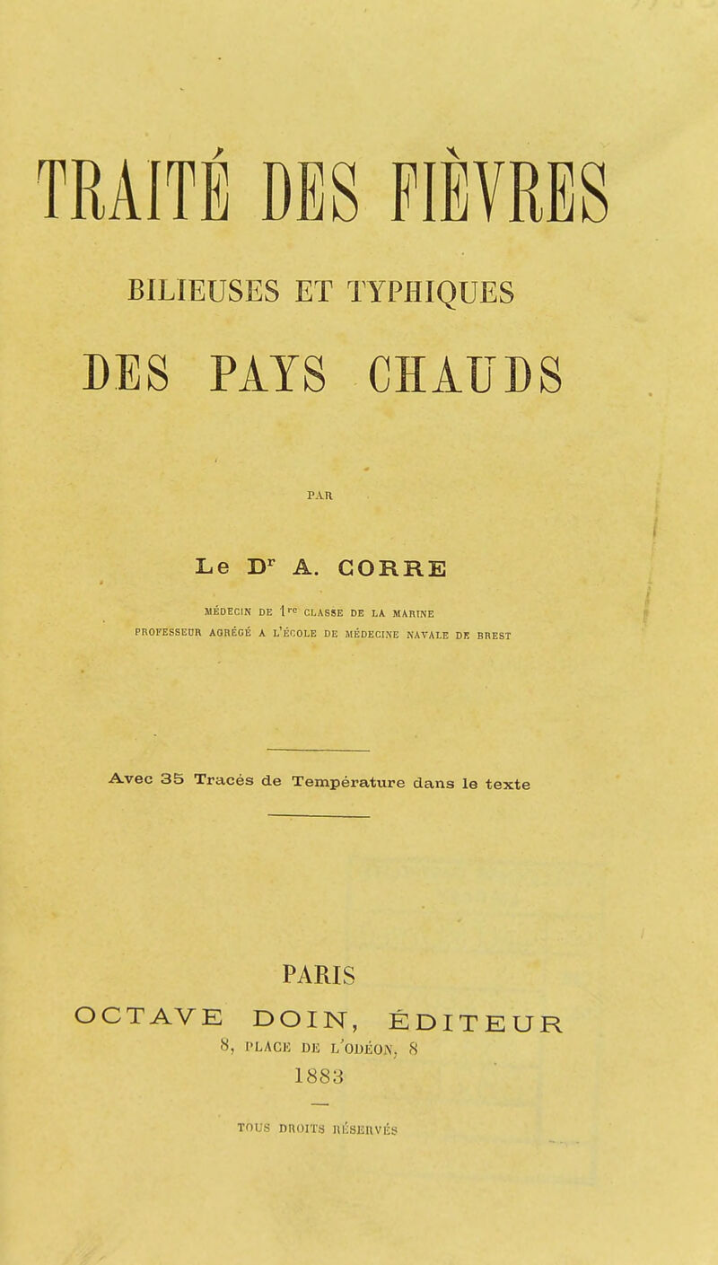BILIEUSES ET TYPHIQUES DES PAYS CHAUDS PAR Le D'^ A. GORRE MÉDECIN DE 1 l'C CLASSE DE LA MARINE PROFESSEUR AORÉGÉ A l'ÉCOLE DE MÉDECINE NAVALE DE BREST Avec 35 Tracés de Température dans le texte PARIS OCTAVE DOIN, ÉDITEUR 1883 TOUS nnoiïs nÉSEnviîs