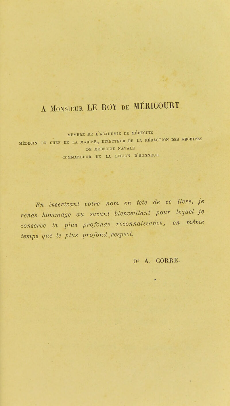 A Monsieur LE ROY de MÉRICOURT MEMBRE DE l'aCADÉMIE DE MÉDECINE MÉDECIN EN CHEF DE LA MARINE, DIBECTEUR DE LA RÉDACTION DES ARCHIVKS DE MÉDECINE NAVALE COMMANDEUR DE LA LÉGION d'HONNEUR En inscrivant votre nom en tête de ce livre, je rends hommage au savant bienveillant pour lequel je conserve la plus profonde reconnaissance, en même temps que le plus profond respect,