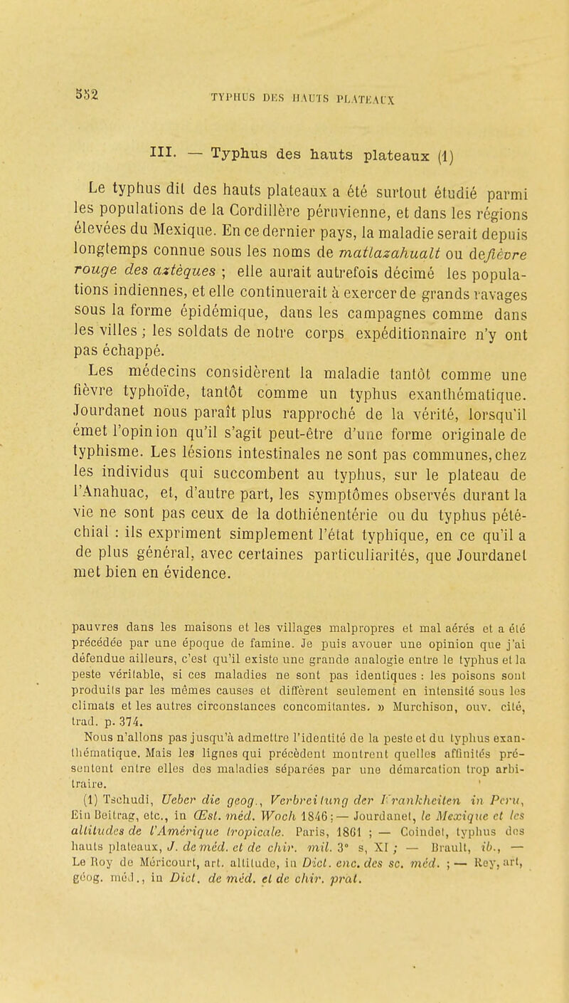 5S2 III. — Typhus des hauts plateaux (1) Le typhus dil des hauts plateaux a été surtout étudié parmi les populations de la Cordillère péruvienne, et dans les régions élevées du Mexique. En ce dernier pays, la maladie serait depuis longtemps connue sous les noms de matlazahualt ou deyièore rouge des aztèques ; elle aurait auti-efois décimé les popula- tions indiennes, et elle continuerait à exercer de grands ravages sous la forme épidémique, dans les campagnes comme dans les villes ; les soldats de notre corps expéditionnaire n'y ont pas échappé. Les médecins considèrent la maladie tantôt comme une fièvre typhoïde, tantôt comme un typhus exanlhématique. Jourdanet nous paraît plus rapproché de la vérité, lorsqu'il émet l'opinion qu'il s'agit peut-être d'une forme originale de typhisme. Les lésions intestinales ne sont pas communes, chez les individus qui succombent au typhus, sur le plateau de l'Anahuac, et, d'autre part, les symptômes observés durant la vie ne sont pas ceux de la dothiénentérie ou du typhus pété- chial : ils expriment simplement l'état typhique, en ce qu'il a de plus général, avec certaines particuliarités, que Jourdanet met bien en évidence. pauvres dans les maisons et les villages malpropres et mal aérés et a été précédée par une époque de famine. Je puis avouer une opinion que j'ai défendue ailleurs, c'est qu'il existe une grande analogie entre le typhus et la peste véritable, si ces maladies ne sont pas identiques : les poisons sont produits par les mêmes causes et diffèrent seulement en intensité sous les climats et les autres circonstances concomitantes, » Murchison, ouv. cité, trad. p. 374. Nous n'allons pas jusqu'à admettre l'identité de la peste et du typhus exan- lhématique. Mais les lignes qui précèdent montrent quelles afOnilés pré- sentent entre elles des maladies séparées par une démarcation trop arbi- traire. (1) Tsehudi, Ueber die gcog., Verbreiiung der l'rankhciten in Pcrii, Ein Ueitt-ag, etc., in Œst. méd. Woch 1846;— Jourdanet, le Mexique et les alliludes de l'Amérique Iropicale. Paris, 18G1 ; — Coinilel, typhus dos hauts plateaux, y. de meci. c< c/c c/ii)'. mil. Z° s, XI ; — IJrault, ib., — Le Roy de Méricourt, art. altiludo, in Dicl. eue. des se. mëd. ;— Rey, uri, géog. niéJ., in Dicl. de méd. el de chir. pral.