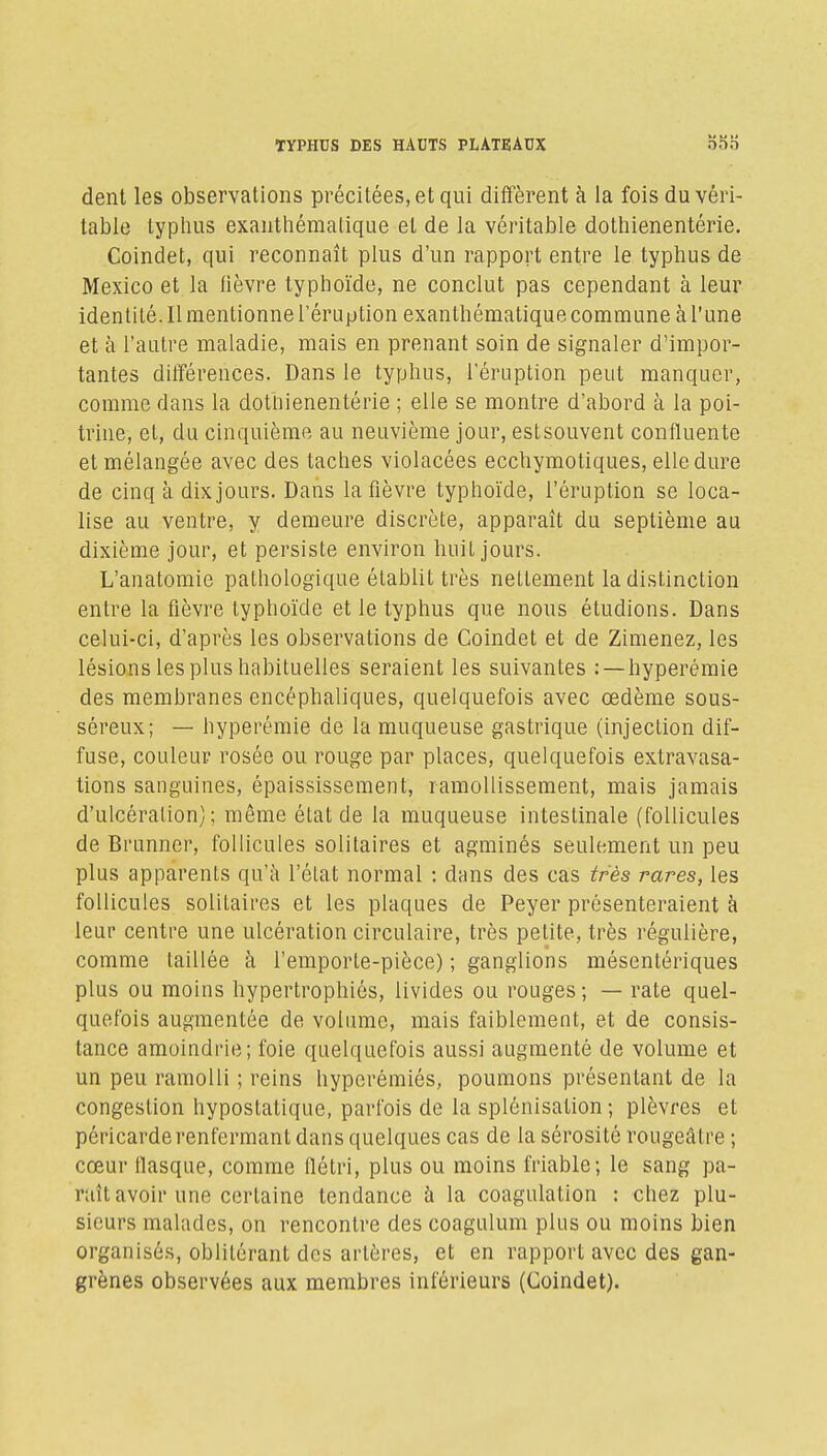 dent les observations précitées, et qui diffèrent à la fois du véri- table typhus exanthémalique et de la véritable dothienentérie. Coindet, qui reconnaît plus d'un rapport entre le typhus de Mexico et la lièvre typhoïde, ne conclut pas cependant à leur Identité. Il mentionne l'éruption exanthémalique commune à l'une et à l'autre maladie, mais en prenant soin de signaler d'impor- tantes différences. Dans le typhus, l'éruption peut manquer, comme dans la dothienentérie ; elle se montre d'abord à la poi- trine, et, du cinquième au neuvième jour, est souvent confluente et mélangée avec des taches violacées ecchymotiques, elle dure de cinq à dix jours. Dans la fièvre typhoïde, l'éruption se loca- lise au ventre, y demeure discrète, apparaît du septième au dixième jour, et persiste environ huit jours. L'anatomie pathologique établit très nettement la distinction entre la fièvre typhoïde et le typhus que nous étudions. Dans celui-ci, d'après les observations de Coindet et de Zimenez, les lésions les plus habituelles seraient les suivantes : —hyperémie des membranes encéphaliques, quelquefois avec œdème sous- séreux; — hyperémie de la muqueuse gastrique (injection dif- fuse, couleur rosée ou rouge par places, quelquefois extravasa- tions sanguines, épaississement, ramollissement, mais jamais d'ulcéralion) ; même état de la muqueuse intestinale (follicules de Brunncr, follicules solitaires et agminés seulement un peu plus apparents qu'à l'état normal : dans des cas très rares, les follicules solitaires et les plaques de Peyer présenteraient à leur centre une ulcération circulaire, très petite, très régulière, comme taillée à l'emporte-pièce) ; ganglions mésentériques plus ou moins hypertrophiés, livides ou rouges; — rate quel- quefois augmentée de volume, mais faiblement, et de consis- tance amoindrie; foie quelquefois aussi augmenté de volume et un peu ramolli ; reins hyperémiés, poumons présentant de la congestion hypostatique, parfois de la splônisation ; plèvres et péricarde renfermant dans quelques cas de la sérosité rougeâtre ; cœur tlasque, comme flétri, plus ou moins friable; le sang pa- raît avoir une certaine tendance à la coagulation : chez plu- sieurs malades, on rencontre des coagulum plus ou moins bien organisés, oblitérant des artères, et en rapport avec des gan- grènes observées aux membres inférieurs (Coindet).