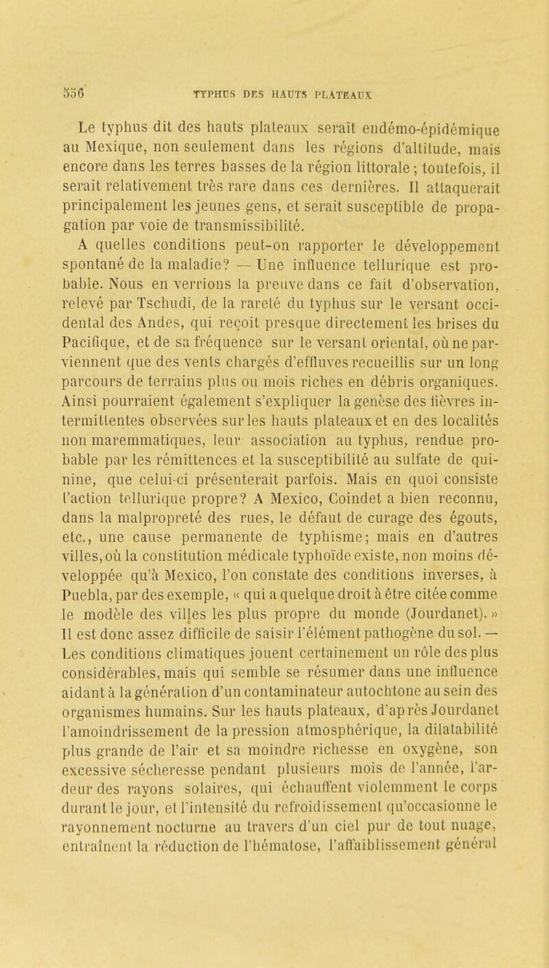 Le typhus dit des hauts plateaux serait eiidémo-épidémique au Mexique, non seulement dans les régions d'altitude, mais encore dans les terres basses de la région littorale ; toutefois, il serait relativement très rare dans ces dernières. Il attaquerait principalement les jeunes gens, et serait susceptible de pi'opa- gation par voie de transmissibilité. A quelles conditions peut-on rapporter le développement spontané de la maladie? — Une influence tellurique est pro- bable. Nous en verrions la preuve dans ce fait d'observation, relevé par Tschudi, de la rareté du typhus sur le versant occi- dental des Andes, qui reçoit presque directement les brises du Pacifique, et de sa fréquence sur le versant oriental, où ne par- viennent que des vents chargés d'effluves recueiUis sur un long parcours de terrains plus ou mois riches en débris organiques. Ainsi pourraient également s'expliquer la genèse des fièvres in- termittentes observées sur les hauts plateaux et en des localités non maremmatiques, leur association au typhus, rendue pro- bable par les rémittences et la susceptibilité au sulfate de qui- nine, que celui-ci présenterait parfois. Mais en quoi consiste l'action tellurique propre? A Mexico, Coindet a bien reconnu, dans la malpropreté des rues, le défaut de curage des égouts, etc., une cause permanente de typhisme; mais en d'autres villes, où la constitution médicale typhoïde existe, non moins dé- veloppée qu'à Mexico, l'on constate des conditions inverses, à Puebla, par des exemple, « qui a quelque droit à être citée comme le modèle des villes les plus propre du monde (Jourdanet). » Il est donc assez difficile de saisir l'élément pathogène du sol. — Les conditions climatiques jouent certainement un rôle des plus considérables, mais qui semble se résumer dans une influence aidant à la génération d'un contaminateur autochtone au sein des organismes humains. Sur les hauts plateaux, d'après Jourdanet l'amoindrissement de la pression atmosphérique, la dilatabilité plus grande de l'air et sa moindre richesse en oxygène, son excessive sécheresse pendant plusieurs mois de l'année, l'ar- deur des rayons solaires, qui échauffent violemment le corps durant le jour, et l'intensité du refroidissement ({u'occasionne le rayonnement nocturne au travers d'un ciel pur de tout nuage, cntraîncut la réduction de l'hématose, l'aflaiblissement général