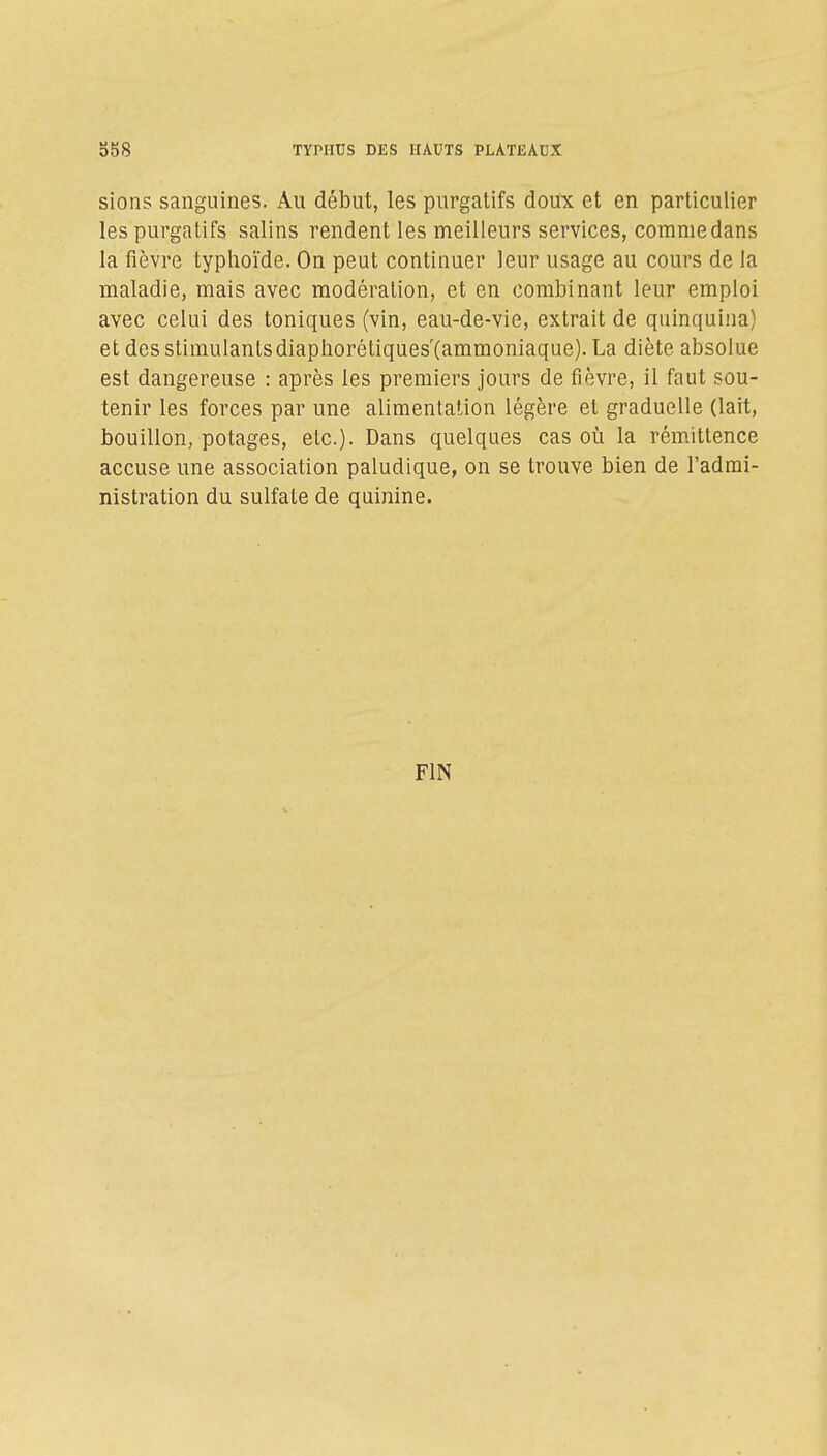 sions sanguines. Au début, les purgatifs doux et en particulier les purgatifs salins rendent les meilleurs services, comme dans la fièvre typhoïde. On peut continuer leur usage au cours de la maladie, mais avec modération, et en combinant leur emploi avec celui des toniques (vin, eau-de-vie, extrait de quinquina) et des stimulantsdiaphorétiques'(ammoniaque). La diète absolue est dangereuse : après les premiers jours de fièvre, il faut sou- tenir les forces par une alimentation légère et graduelle (lait, bouillon, potages, etc.). Dans quelques cas où la rém.itlence accuse une association paludique, on se trouve bien de l'admi- nistration du sulfate de quinine. FIN