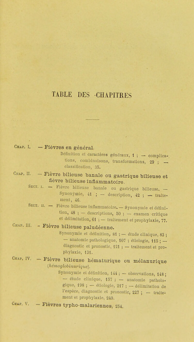 TABLE DES CHAPITRES Ghap. I. — Fièvres en général. Définition et caractères généraux, 1 ; — complica- tions, combinaisons, transformations, 29 ; — classification, 33, Ghap. II. - Fièvre bilieuse banale ou gastrique bilieuse et fièvre bilieuse inflammatoire, Skct. i. _ Fièvre bilieuse banale ou gastrique bilieuse. — Synonymie, 41 ; — description, 42 ; — traite- ment, 46. Sect. h. _ Fièvre bilieuse infiammaloire. — Synonymie et défini- tion, 48 ; — descriptions, SO ; — examen critique et délimitation, 61 ; — traitement et prophylaxie, 77. Ghap. III. - Fièvre bilieuse paludéenne. Synonymie et définition, 81 ; — étude clinique, 83 ) — analomic pathologique, 107 ; étiologie, 113 ; — diagnostic et pronostic, 121 ; — traitement et pro- phylaxie, 131. Ghap. IV. - Fièvre bilieuse hématurique ou mélanurique {hérnoglobinurique). Synonymie et définition, 144 ; — observations, 148 ; — étude clinique, 1S7 ; — anatomie patholo- gique, 198 ; — étiologie, 217 ; — délimilaliou do l'espèce, diagnostic et pronostic, 227 ; — traite- ment et prophylaxie, 240. Ghap. V. - Fièvres typho-malariennes, 254.