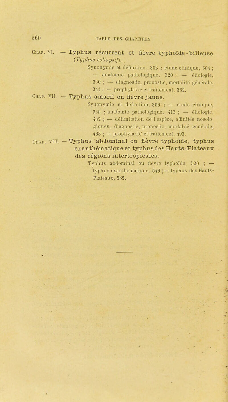 o60 CHA.P. VI. — Typhus récurrent et fièvre typhoïde - bilieuse (Typhus collapsif). Synonymie et définition, 303 ; étude clinique, 304 ; — anatomie pathologique, 320 ; — éliologie, 330 ; — diagnostic, pronostic, morlalilé générale, 344 ; — prophylaxie et traitement, 332. CiiAp. YII. — Typhus amaril ou fièvre jaune. Synonymie el définition, 356 ; — étude clinique, 3o8 ; anatomie pathologique, 413 ; — étiologie, 432 ; — délimitation de l'espèce, allînilés nosolo- giques, diagnostic, pronoslic, mortalité générale, 468 ; — prophylaxie et traitement, 493. CuAP. VIII, — Typhus abdominal ou fièvre typhoïde, typhus exanthématique et typhus des Hauts-Plateaux des régions intertropicales. Typhus abdominal ou fièvre typhoïde, S20 ; — typhus exanthcmatique, 546 ;— typhus des Hauts- Plateaux, 552. %