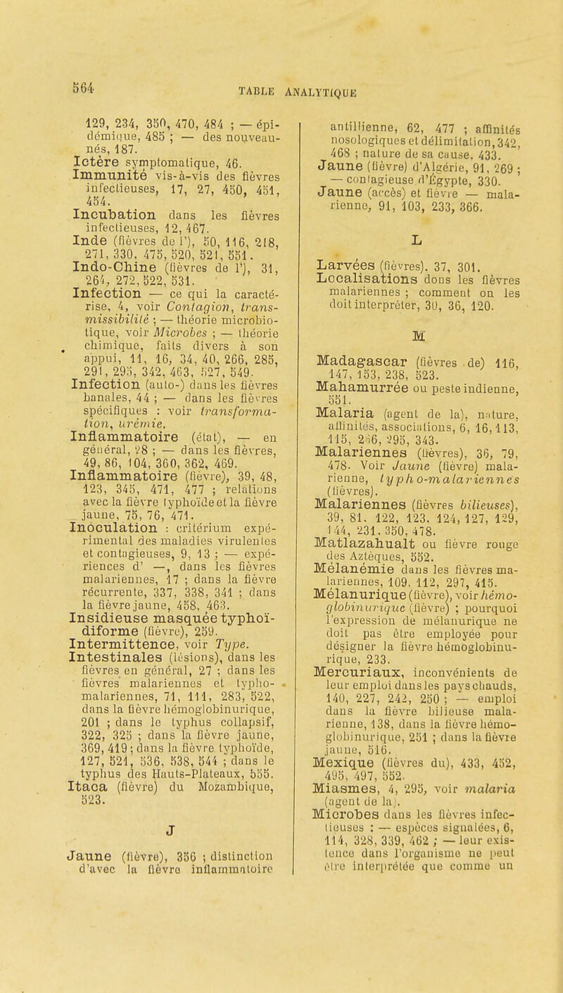 129, 234, 350, 470, 484 ; — épi- dcmique, 485 ; — des nouveau- nés, 187. Ictère symptomatique, 46. Immunité vis-à-vis des fièvres infectieuses, 17, 27, 450, 451, 454. Incubation dans les fièvres infectieuses, 12,467. Inde (fièvres de 1'), 50, 116, 218, 271, 330. 475, 520, 521, 551. Indo-Chine (fièvres de 1'), 31, 26'i, 272,522, 531. Infection — ce qui la caracté- rise, 4, voir Contagion, Irans- missibililé ; — théorie microbio- tique, voir Microbes ; — théorie ^ chimique, faits divers à son appui, 11, 16, 34, 40, 266, 285, 291, 295, 342, 463, 1)27, 549- Infection (auto-) dans les fièvres banales, 44 ; — dans les fièvres spécifiques : voir transforma- tion, urémie. Inflammatoire (état), — en général, '.'8 ; — dans les fièvres, 49, 86, 104, 360, 362, 469. Inflammatoire (fièvre), 39, 48, 123, 345, 471, 477 ; relations avec la fièvre lyphoïdeetla fièvre jaune, 75, 76, 471. Inoculation : critérium expé- rimental des maladies virulentes et contagieuses, 9, 13 ; — expé- riences d' —, dans les fièvres mal ariennes, 17 ; dans la fièvre récurrente, 337, 338, 341 ; dans la fièvre jaune, 458, 46^^. Insidieuse masquée typhoï- diforme (fièvre), 259. Intermittence, voir Type. Intestinales (lésions), dans les fièvres en général, 27 ; dans les fièvres malariennes et tvplio- malariennes, 71, 111, 283^ 522, dans la fièvre licmoglobinurique, 201 ; dans le typhus collapsif, 322, 325 ; dans la fièvre jaune, 369, 419; dans la fièvre typhoïde, 127, 521, 536, 538, 544 ; dans le typhus des Hauts-Plateaux, 555. Itaca (fièvre) du Mozambique, 523. J Jaune (fièvre), 356 ; distinction d'avec \a fièvre inflammatoire antilh'enne, 62, 477 ; affinités nosologiquos et délimitation, 342, 468 ; nature de sa cause. 433. Jaune (fièvre) d'Algérie, 91, 269 ; — conlagieuse d'Égypte, 330. Jaune (accès) et flèvie — mala- rienne, 91, 103, 233, 366. L Larvées (fièvres). 37, 301. Localisations dons les fièvres malariennes ; comment on les doit interpréter, 3U, 36, 120. M Madagascar (fièvres de) 116, 147, 153, 238, 523. Mahamurrée ou peste indienne, 551. Malaria (agent de la), nature, aUinités, associ.-itions, 6, 16,113, 115, 2o6, '.'95, 343. Malariennes (Uèvres), 36, 79, 478- Voir Jaune (fièvre) mala- rienne, lypko-malariennes (lièvres). Malariennes (fièvres bilieuses), 39, 81. 122, 123. 124, 127, 129, 144, 231. 350, 478. Matlazahualt ou fièvre rouge des Aztèques, 552. Mélanémie dans les fièvres ma- larieunes, 109. 112, 297, 413. Mélanurique (fièvre), voir hémo- globinuriquc (fièvre) ; pourquoi l'expression de mélanurique ne doit pas être employée pour désigner la fièvre hémoglobinu- rique, 233. Mercuriaux, inconvénients de leur emploi dansles pavscliauds, 140, 227, 242, 250 ; — emploi dans la fièvre bilieuse mala- rieune, 138, dans la fièvre hémo- globinurique, 251 ; dans la flèvie jauue, 516. Mexique (fièvres du), 433, 452, 4'J5, 497, 552. Miasmes, 4, 295, voir malaria (agent de la;. Microbes dans les fièvres infec- tieuses : — espèces signalées, 6, 114, 328, 339, 462 ,; — leur exis- tence dans l'organisme ne peut iMre inler[irélée que comme un