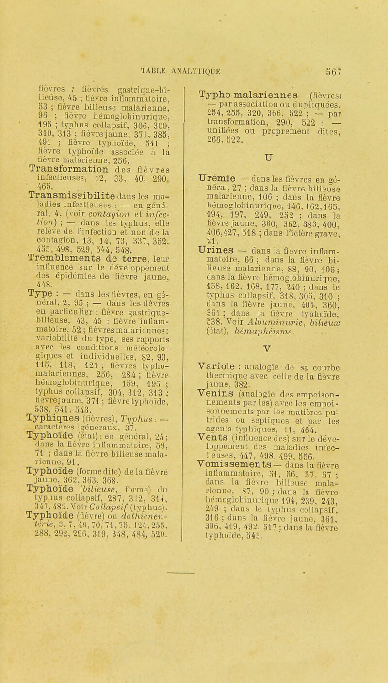 fiovrcs ; lièvres gastrique-bi- lieuse, 45 ; lièvre inflammatoire, li3 ; fièvre bilieuse malarienne, 96 ; fièvre homoglobinurique, 195 ; typlius coUapsif, 306, 309, 310, 313 ; fièvre jaune, 371, 385. 491 ; fièvre typhoïde, 541 ; fièvre typhoïde associée à la lièvre malarienne, 256. Transformation des fièvres infectieuses, 12, 33, 40, 290, ■ 465. Transmissibilité dans les ma- ladies infectieuses : — en géné- ral, 4, (voir contagion et infec- tion) ; — dans les typhus, elle relève de l'infection et non de la contagion, 13, 14, 73, 337, 352. 455, 498, 529, 544, 548. Tremblements de terre, leur influence sur le développement des épidémies de fièvre iaune, 448. Type : — dans les fièvres, en gé- néral, 2, 95 ; — dans les fièvres en particulier : fièvre gastrique- bilieuse, 43, 45 : fièvre inflam- matoire, 52; flèvresmalariennes: variabilité du type, ses rapports avec les conditions météorolo- giques et individuelles, 82, 93, 115, 118, 121 ; fièvres typho- malarienn.es, 256, 284 ; fièvre hémoglobinurique, 15t), 195 ; typhus coUapsif, 304, 312. 313 ; fièvrejaune, 371; fièvre typlioïde, 538, 541, 543. Typlliques (fièvres). Typhus: — caractères i généraux, 37. Typhoïde (élal) : en général, 25; dans la fièvre inUammaloire, 59, 71 ; dans la fièvre bilieuse mala- rienne, 91. Typhoïde (formedite) delà fièvre jaune, 362, 363. 368. Typhoïde {bilieuse, forme) du typhus coUapsif, 287, 312, 311, 347,482. YoivCoUapsif (typhus). Typhoïde (fièvre) ou dolliicnen- lêrie, 'i, 7, 4(!, 70, 71, 75. 124,255, 288, 292, 296, 319, 348, 484, 520. Typho-malariennes (fièvres) — par association ou dupliquées, 254, 255, 320, 366, 522 ; — par transformation, 29Ù, 522 ; — unifiées ou proprement dites, 266, 522. U Urémie ~ dans les fièvres en gé- néral, 27 ; dans la fièvre bilieuse malarienne, 106 ; dans la fièvre hémoglobinurique, 146,162,165, 194, 197, 249, 252 ; dans la fièvrejaune, 360, 362, 383, 400, 406,427, 518 ; dans l'ictère erave, 21. Urines — dans la fièvre inflam- matoire, 66 ; dans la fièvre bi- lieuse malarienne, 88, 90, 105; dans la fièvre hémoglobinurique, 158, 162, 168, 177, 240 ; dans le typhus coUapsif, 318, 305, 310 ; dans la lièvre jaune. 401, 360, 361 ; dans la fièvre typhoïde, 538. Voir Albuminurie, bilieux (état), hémapliéisme. V Variole : analogie do sa courbe thermique avec celle de la fièvre jaune, 382. Venins (analogie des empoison- nements par les) avec les empoi- sonnements par les matières pu- trides ou septiques et par les agents typhiques. H, 464. Vents (influeuco des) sur le déve- loppement des maladies infec- tieuses, 447, 498, 499, 556. Vomissements — dans la fièvre inflammatoire, 51, 56, 57, 67 ; dans la fièvre bilieuse mala- rienne, 87, 90 ; dans la fièvre hémoglobinurique 194, 239, 243, 2'i9 ; dans lo typhus coUapsif, 316; dans la fièvre jaune, 361. 396, 419, 492, 517 ; dans la fièvre typhoïde, 543.