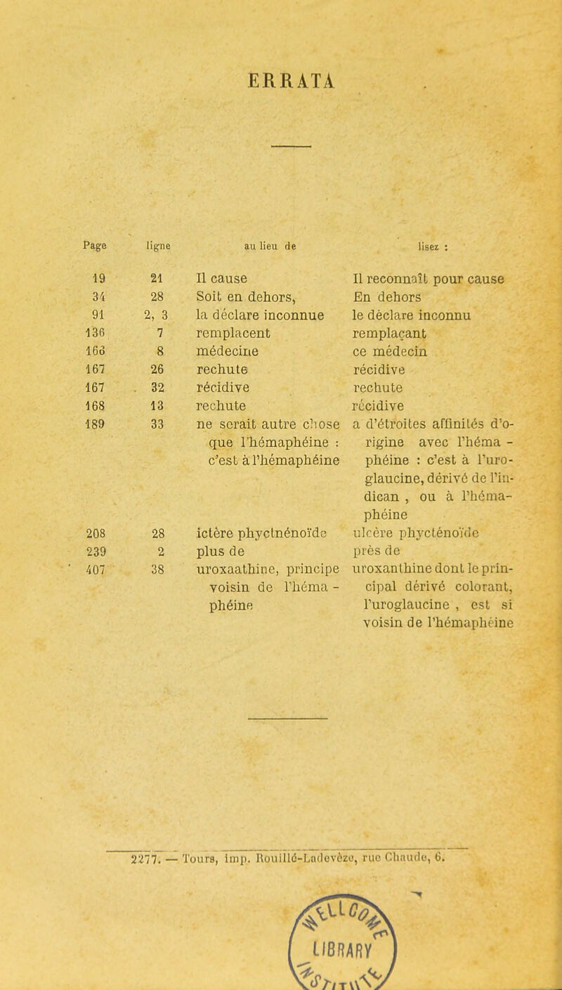 ERRATA Paere D ligne au lieu de lisez i 19 21 Il cause Il reconnaît pour cause 34 28 Soit en dehors, En dehors 91 2, 3 la déclare inconnue le déclare inconnu 136 7 remplacent remplaçant 16Ô 8 médecine ce médecin 167 26 rechute récidive 167 . 32 récidive rechute 168 13 rechute récidive 189 33 ne serait autre chose a d'étroites affinités d'o- que l'hémaphéine : rigine avec l'héma - c'est à l'hémaphéine phéine : c'est à l'uro- glaucine, dérivé de l'iu- dican , ou à l'héma- phéine 208 28 ictère phyctnénoïdc ulcère phj'Clénouic 239 2 plus de près de 407 38 uroxaathine, principe uroxanlhine dont le prin- voisin de l'héma - cipal dérivé colorant, phéine l'uroglaucine , est si voisin de l'hémaphéine 2277. — Tours, imp. Rouiïiô-Ladevèzo, rue Chaudo, 6.