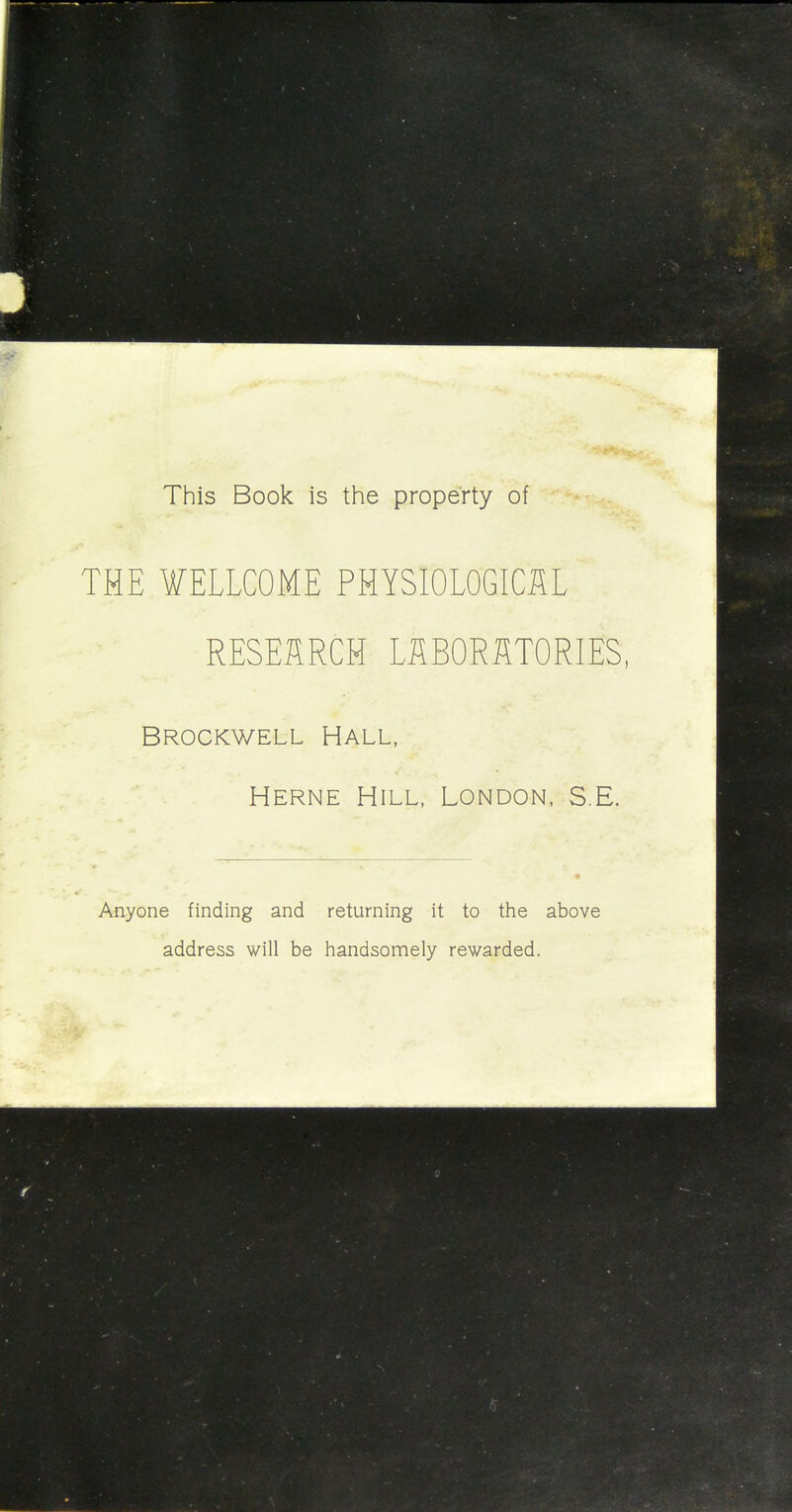 This Book is the property of THE WELLCOME PHYSIOLOGICAL RESEARCH LABORATORIES, Brockwell Hall, Herne Hill, London, S.E. Anyone finding and returning it to the above address will be handsomely rewarded.