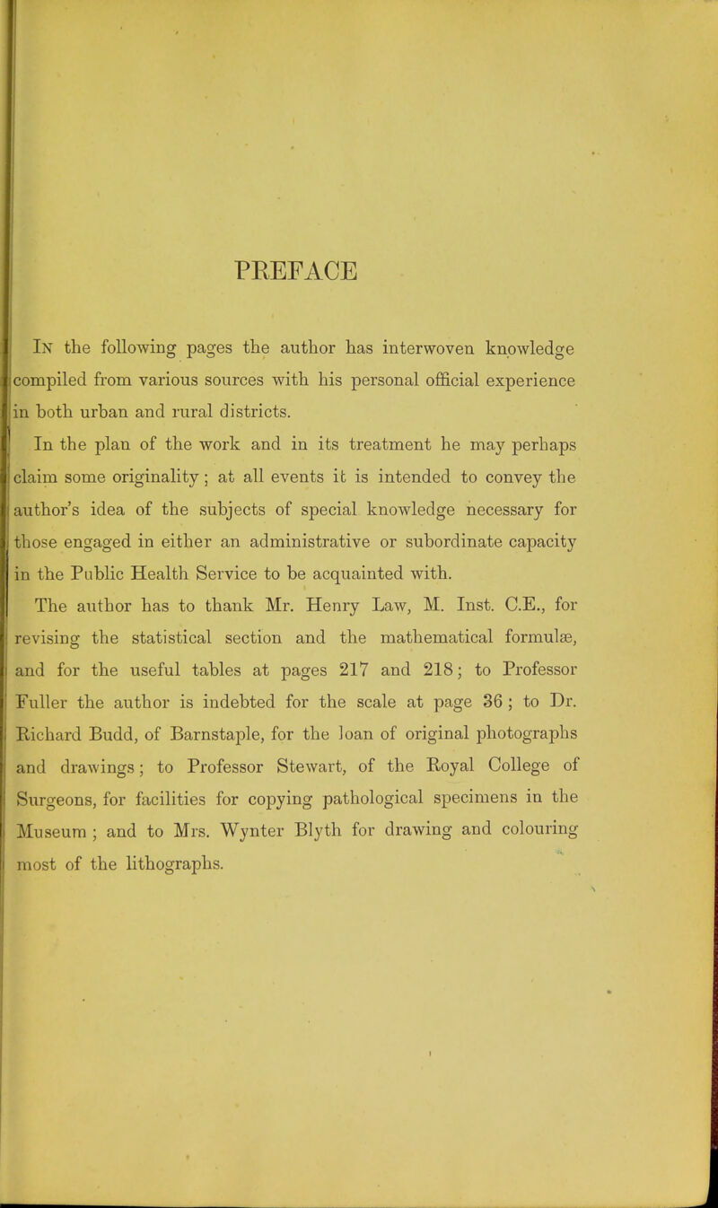 PBEFACE In the following pages the author has interwoven knowledge compiled from various sources with his personal official experience in both urban and rural districts. In the plan of the work and in its treatment he may perhaps claim some originality; at all events it is intended to convey the author's idea of the subjects of special knowledge necessary for those engaged in either an administrative or subordinate capacity in the Public Health Service to be acquainted with. The author has to thank Mr. Henry Law, M. Inst. C.E., for revising the statistical section and the mathematical formulae, and for the useful tables at pages 217 and 218; to Professor Fuller the author is indebted for the scale at page 36 ; to Dr. Richard Budd, of Barnstaple, for the ]oan of original photographs and drawings; to Professor Stewart, of the Royal College of Surgeons, for facilities for copying pathological specimens in the Museum ; and to Mrs. Wynter Blyth for drawing and colouring most of the lithographs.