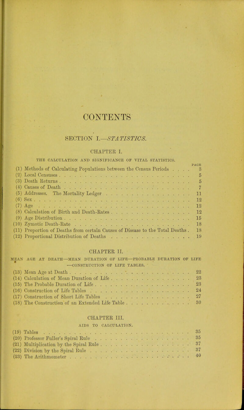 CONTENTS SECTION I.—STATISTICS. CHAPTER I. THE CALCULATION AND SIGNIFICANCE OF VITAL STATISTICS. PAGE (1) Methods of Calculating Populations between the Census Periods .... 3 (2) Local Censuses 5 (3) Death Returns 5 (4) Causes of Death 7 (5) Addresses. The Mortality Ledger 11 (6) Sex 12 (7) Age 12 (8) Calculation of Birth and Death-Rates 12 (9) Age Distribution 15 (10) Zymotic Death-Rate 18 (11) Proportion of Deaths from certain Causes of Disease to the Total Deaths . 18 (12) Proportional Distribution of Deaths 19 CHAPTER II. MEAN AGE AT DEATH—MEAN DURATION OF LIFE—PROBABLE DURATION OF LIFE —CONSTRUCTION OF LIFE TABLES. (13) Mean Age at Death * 22 (14) Calculation of Mean Duration of Life 23 (15) The Probable Duration of Life 23 (16) Construction of Life Tables 24 (17) Construction of Short Life Tables ' 27 (18) The Construction of an Extended Life Table 30 CHAPTER III. AIDS TO CALCULATION. (19) Tables • • • • 35 (20) Professor Fuller's Spiral Rule 35 (21) Multiplication by the Spiral Rule : . . . 37 (22) Division by the Spiral Rule 37 (23) The Arithmometer 40