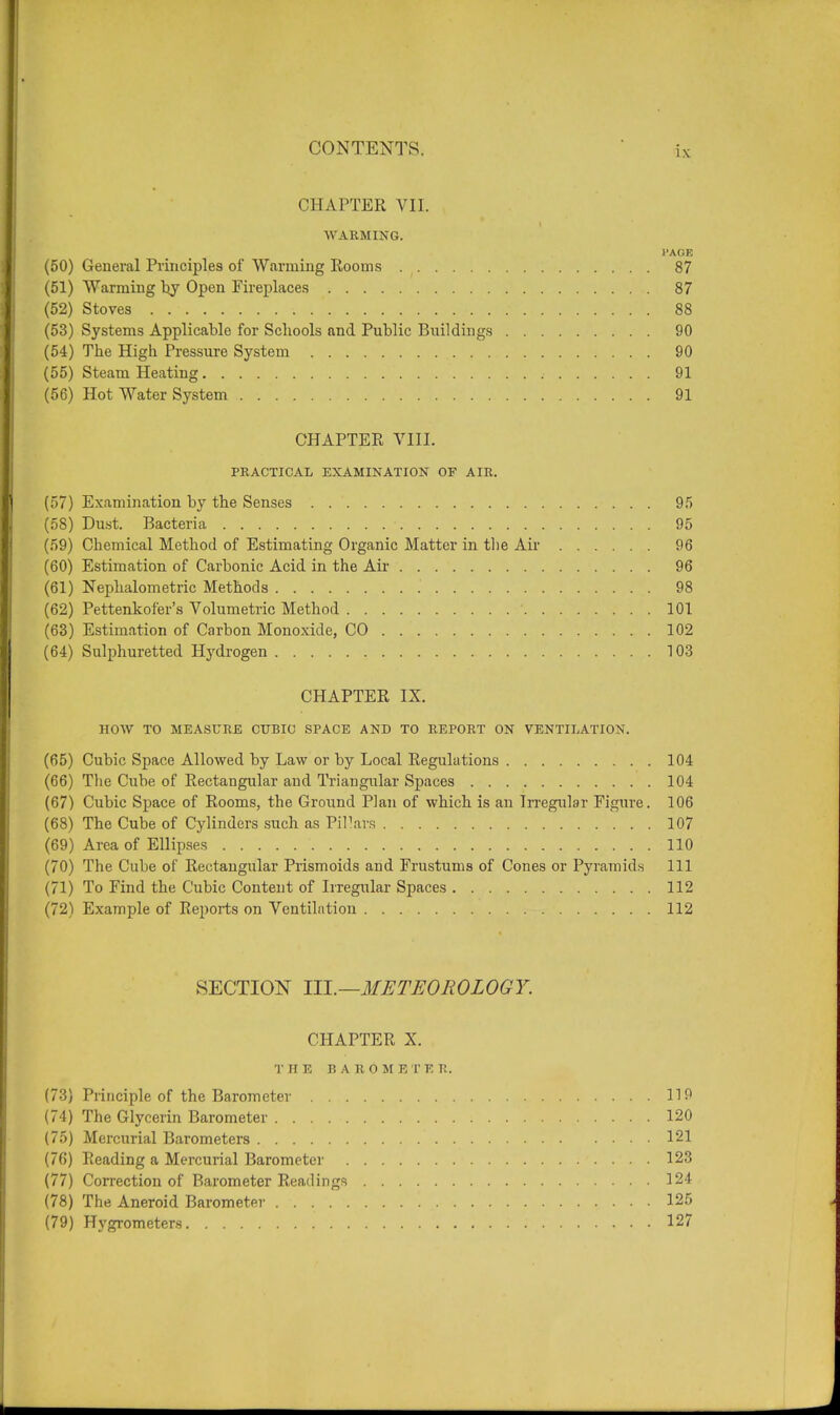 CHAPTER VII. WARMING. PAGE (50) General Principles of Warming Rooms 87 (51) Warming by Open Fireplaces 87 (52) Stoves . . 88 (53) Systems Applicable for Schools and Public Buildings 90 (54) The High Pressure System 90 (55) Steam Heating .■ 91 (56) Hot Water System . . . 91 CHAPTER VIII. PRACTICAL EXAMINATION OF AIR. (57) Examination by the Senses 95 (58) Dust. Bacteria 95 (59) Chemical Method of Estimating Organic Matter in the Air 96 (60) Estimation of Carbonic Acid in the Air 96 (61) Nephelometric Methods 98 (62) Pettenkofer's Volumetric Method 101 (63) Estimation of Carbon Monoxide, CO 102 (64) Sulphuretted Hydrogen 103 CHAPTER IX. HOW TO MEASURE CUBIC SPACE AND TO REPORT ON VENTILATION. (65) Cubic Space Allowed by Law or by Local Regulations 104 (66) The Cube of Rectangular and Triangular Spaces 104 (67) Cubic Space of Rooms, the Ground Plan of which is an Irregular Figure. 106 (68) The Cube of Cylinders such as Pillars 107 (69) Area of Ellipses 110 (70) The Cube of Rectangular Prismoids and Frustums of Cones or Pyramids 111 (71) To Find the Cubic Content of Irregular Spaces 112 (72) Example of Reports on Ventilation 112 SECTION Til.—METEOROLOGY. CHAPTER X. THE B A R O M E T E R. (73) Principle of the Barometer 119 (74) The Glycerin Barometer 120 (75) Mercurial Barometers 121 (76) Reading a Mercurial Barometer 123 (77) Correction of Barometer Readings 124 (78) The Aneroid Barometer 125 (79) Hygrometers 127