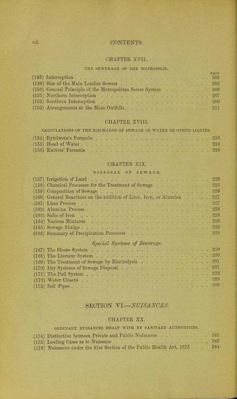 CHAPTER XVII. THE SEWERAGE OF THE METROPOLIS. PAGK (148) Interception 205 (149) Size of the Main London Sewers 205 (150) General Principle of the Metropolitan Sewer System 206 (151) Northern Interception 207 (152) Southern Interception 208 (153) Arrangements at the Main Outfalls 211 CHAPTER XVIII. CALCULATIONS OF THE DISCHARGE OF SEWAGE OR WATER OR OTHER LIQUIDS. (154) Eytelwein's Formulae 216 (155) Head of Water 219 (156) Kutters' Formula ' 220 CHAPTER XIX. DISPOSAL OF SEWAGE. (157) Irrigation of Land 223 (158) Chemical Processes for the Treatment of Sewage 225 (159) Composition of Sewage 226 (160) General Reactions on the addition of Lime, Iron, or Alumina 227 (161) Lime Process ' 227 (162) Alumina Process 228 (163) Salts of Iron 228 (164) Various Mixtures 228 (165) Sewage Sludge 229 (166) Summary of Precipitation Processes 229 Special Systems of Sewerage. (167) The Shone System 230 (168) The Liermur System 230 (169) The Treatment of Sewage by Electrolysis 231 (170) Dry Systems of Sewage Disposal . . \ 231 (171) The Pail System 232 (172) Water Closets 288 (173) Soil Pipes J 236 SECTION VI.—NUISANCES. CHAPTER XX. ORDINARY NUISANCES DEALT WITH BY SANITARY AUTHORITIES. (174) Distinction between Private and Public Nuisances 241 (175) Leading Cases as to Nuisance 243 (176) Nuisances under the 91st Section of the Public Health Act, 1875 .... 244