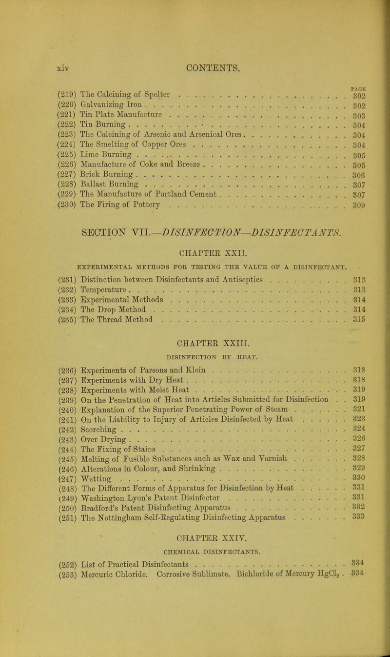 PACK (219) The Calcining of Spelter 302 (220) Galvanizing Iron 302 (221) Tin Plate Manufacture ' 303 (222) Tin Burning • 304 (223) The Calcining of Arsenic and Arsenical Ores 304 (224) The Smelting of Copper Ores 304 (225) Lime Burning 305 (226) Manufacture of Coke and Breeze 305 (227) Brick Burning 306 (228) Ballast Burning 307 (229) The Manufacture of Portland Cement 307 (230) The Firing of Pottery 309 SECTION VII.—DISINFECTION—DISINFECTANTS. CHAPTER XXII. EXPERIMENTAL METHODS FOR TESTING THE VALUE OF A DISINFECTANT. (231) Distinction between Disinfectants and Antiseptics 313 (232) Temperature 313 (233) Experimental Methods 314 (234) The Drop Method 314 (235) The Thread Method 315 CHAPTER XXIII. DISINFECTION BY HEAT. (236) Experiments of Parsons and Klein 318 (237) Experiments with Dry Heat 318 (238) Experiments with Moist Heat 319 (239) On the Penetration of Heat into Articles Submitted for Disinfection . . 319 (240) Explanation of the Superior Penetrating Power of Steam 321 (241) On the Liability to Injury of Articles Disinfected by Heat 323 (242) Scorching 324 (243) Over Drying 326 (244) The Fixing of Stains 327 (245) Melting of Fusible Substances such as Wax and Varnish 328 (246) Alterations in Colour, and Shrinking 329 (247) Wetting 330 (248) The Different Forms of Apparatus for Disinfection by Heat 331 (249) Washington Lyon's Patent Disinfector 331 (250) Bradford's Patent Disinfecting Apparatus 332 (251) The Nottingham Self-Regulating Disinfecting Apparatus 333 CHAPTER XXIV. CHEMICAL DISINFECTANTS. (252) List of Practical Disinfectants 334 (253) Mercuric Chloride. Corrosive Sublimate. Bichloride of Mercury HgCl2 . 334