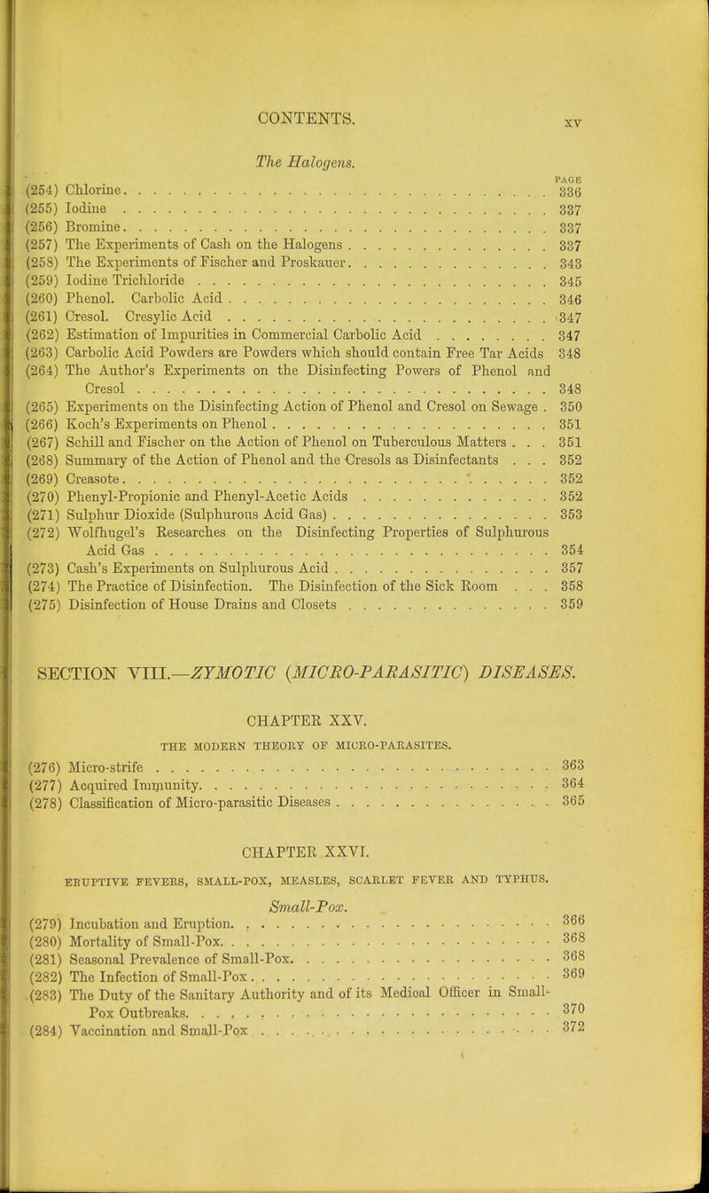 xv The Halogens. page (254) Chlorine 336 (255) Iodine 337 (256) Bromine 337 (257) The Experiments of Cash on the Halogens 337 (258) The Experiments of Fischer and Proskaner 343 i (259) Iodine Trichloride 345 (260) Phenol. Carbolic Acid 346 | (261) Cresol. Cresylic Acid .347 f(262) Estimation of Impurities in Commercial Carbolic Acid 347 (263) Carbolic Acid Powders are Powders which should contain Free Tar Acids 348 (264) The Author's Experiments on the Disinfecting Powers of Phenol and Cresol 348 (265) Experiments on the Disinfecting Action of Phenol and Cresol on Sewage . 350 (266) Koch's Experiments on Phenol 351 (267) Schill and Fischer on the Action of Phenol on Tuberculous Matters . . . 351 j (268) Summary of the Action of Phenol and the Cresols as Disinfectants . . . 352 (269) Creasote * 352 (270) Phenyl-Propionic and Phenyl-Acetic Acids 352 (271) Sulphur Dioxide (Sulphurous Acid Gas) 353 (272) Wolfhugel's Researches on the Disinfecting Properties of Sulphurous Acid Gas 354 (273) Cash's Experiments on Sulphurous Acid , 357 (274) The Practice of Disinfection. The Disinfection of the Sick Room . . . 358 (275) Disinfection of House Drains and Closets 359 SECTION VIII.—ZYMOTIC (MICRO-PARASITIC) DISEASES. CHAPTER XXV. THE MODERN THEORY OF MICRO-PARASITES. (276) Micro-strife (277) Acquired Immunity (278) Classification of Micro-parasitic Diseases CHAPTER XXVI. ERUPTIVE FEVERS, SMALL-POX, MEASLES, SCARLET FEVER AND TYPHUS. Small-Pox. (279) Incubation and Eruption (280) Mortality of Small-Pox (281) Seasonal Prevalence of Small-Pox (282) The Infection of Small-Pox ,(283) The Duty of the Sanitary Authority and of its Medical Officer in Small Pox Outbreaks. (284) Vaccination and Small-Pox •■ • 363 364 365 366 368 368 369 370 372 1