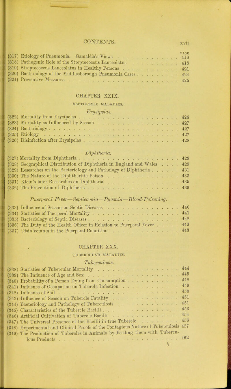 PAGE! (317) Etiology of Pneumonia. Gamaleia's Views 416 (318) Pathogenic Role of the Streptococcus Laneeolatus 418 (319) Streptococcus Laneeolatus in Healthy Persons 421 (320) Bacteriology of the Middlesborough Pneumonia Cases 424 (321) Preventive Measures 425 CHAPTER XXIX. SEPTICEMIC MALADIES. Erysipelas. (322) Mortality from Erysipelas 426 (323) Mortality as Influenced, by Season 427 (324) Bacteriology 427 (325) Etiology 427 (326) Disinfection after Erysipelas 428 Diphtheria. (327) Mortality from Diphtheria 429 (328) Geographical Distribution of Diphtheria in England and Wales .... 429 (329) Researches on the Bacteriology and Pathology of Diphtheria 431 (330) The Nature of the Diphtheritic Poison 433 (331) Klein's later Researches on Diphtheria 435 (332) The Prevention of Diphtheria 439 Puerperal Fever—Septicaemia—Pyaemia—Blood-Poisoning. (333) Influence of Season on Septic Diseases 440 (334) Statistics of Puerperal Mortality 441 (335) Bacteriology of Septic Diseases 442 (336) The Duty of the Health Officer in Relation to Puerperal Fever 442 (337) Disinfectants in the Puerperal Condition 443 CHAPTER XXX. TUBERCULAR MALADIES. Tuberculosis. (338) Statistics of Tubercular Mortality 444 (339) The Influence of Age and Sex 445 (340) Probability of a Person Dying from Consumption 448 (341) Influence of Occupation on Tubercle Infection 449 (342) Influence of Soil • 450 (343) Influence of Season on Tubercle Fatality 451 (344) Bacteriology and Pathology of Tuberculosis 1 451 (345) Characteristics of the Tubercle Bacilli • 453 (346) Artificial Cultivation of Tubercle Bacilli 454 (347) The Universal Presence of the Bacilli in true Tubercle 456 (348) Experimental and Clinical Proofs of the Contagious Nature of Tuberculosis 457 (349) The Production of Tubercles in Animals by Feeding them with Tubercu- lous Products 462 h