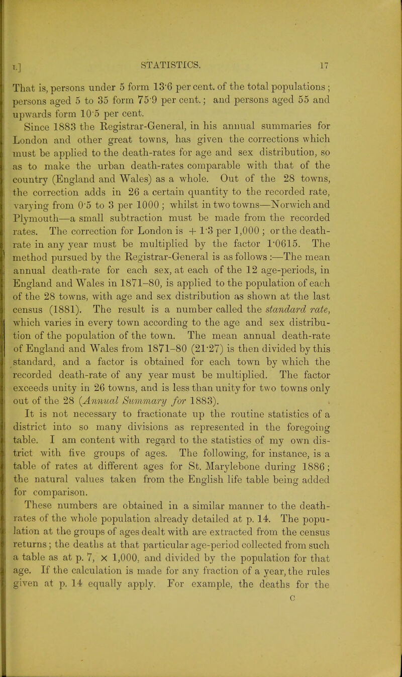 That is, persons under 5 form 136 percent, of the total populations ; persons aged 5 to 35 form 75'9 per cent.; and persons aged 55 and upwards form 105 per cent. Since 1883 the Registrar-General, in his annual summaries for London and other great towns, has given the corrections which must be applied to the death-rates for age and sex distribution, so as to make the urban death-rates comparable with that of the country (England and Wales) as a whole. Out of the 28 towns, the correction adds in 26 a certain quantity to the recorded rate, varying from 0'5 to 3 per 1000 ; whilst in two towns—Norwich and Plymouth—a small subtraction must be made from the recorded rates. The correction for London is + 1'3 per 1,000 ; or the death- rate in any year must be multiplied by the factor 1*0615. The method pursued by the Registrar-General is as follows :—The mean annual death-rate for each sex, at each of the 12 age-periods, in England and Wales in 1871-80, is applied to the population of each of the 28 towns, with age and sex distribution as shown at the last census (1881). The result is a number called the standard rate, which varies in every town according to the age and sex distribu- tion of the population of the town. The mean annual death-rate of England and Wales from 1871-80 (21*27) is then divided by this standard, and a factor is obtained for each town by which the recorded death-rate of any year must be multiplied. The factor exceeds unity in 26 towns, and is less than unity for two towns only out of the 28 {Annual Summary for 1883). It is not necessary to fractionate up the routine statistics of a district into so many divisions as represented in the foregoing table. I am content with regard to the statistics of my own dis- trict with five groups of ages. The following, for instance, is a table of rates at different ages for St. Marylebone during 1886 ; the natural values taken from the English life table being added for comparison. These numbers are obtained in a similar manner to the death- rates of the whole population already detailed at p. 14. The popu- lation at the groups of ages dealt with are extracted from the census returns; the deaths at that particular age-period collected from such a table as at p. 7, X 1,000. and divided by the population for that age. If the calculation is made for any fraction of a year, the rules given at p. 14 equally apply. For example, the deaths for the