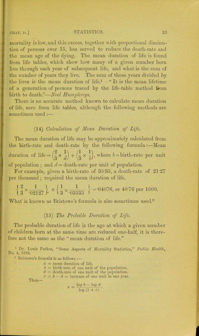 mortality is low, and this excess, together with-proportional diminu- tion of persons over 55, has served to reduce the death-rate and the mean age of the dying. The mean duration of life is found from life tables, which show how many of a given number born live through each year of subsequent life, and what is the sum of the number of years they live. The sum of these years divided by the lives is the mean duration of life.1  It is the mean lifetime of a generation of persons traced by the life-table method from birth to death.—Noel Humjrfireys. There is no accurate method known to calculate mean duration of life, save from life tables, although the following methods are sometimes used:— (14) Calculation of Mean Duration of Life. The mean duration of life may be approximately calculated from the birth-rate and death-rate by the following formula:—Mean duration of life = (| x ^) + x |)> wnere b = birth-rate per unit of population ; and d = death-rate per unit of population. For example, given a birth-rate of 35*35, a death-rate of 21'27 per thousand ; required the mean duration of life. { I XT)2I27 }- + { 5 >< W I =-°4°76' 01 4°-76 PCT 10°°- What' is known as Bristowe's formula is also sometimes used.2 (15) The Probable Duration of Life. The probable duration of life is the age at which a given number of children bom at the same time are reduced one-half, it is there- fore not the same as the  mean duration of life. 1 Dr. Louis Parkcs, Some Aspects of Mortality Statistics, Public Health, No. 4, 1888. 2 Bristowe's formula is as follows :— x = mean duration of life. b — birth-rate of one unit of the population. d — death-rate of one unit of the population. r — b - d = increase of one unit in one year. Then— _ log b - log d log (1 + r) '