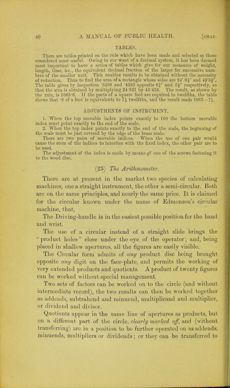 TABLES. There are tables printed on the rule which have been made and selected as those considered most useful. Owing to our want of a decimal system, it has been deemed most important to have a series of tables which give for our measures of weight, length, time, &c, the equivalent decimal fraction of the larger for successive num- bers of the smaller unit. This enables results to be obtained without the necessity of reduction. Thus to find the area of a rectangle whose sides are 24' Q\ and 43'5£. The table gives by inspection 5208 and 4583 opposite 6^ and 5£ respectively, so that the area is obtained by multiplying 24521 by 43'458. The result, as shown by the rule, is 1065'6. If the parts of a square foot are required in twelfths, the table shows that 6 of a foot is equivalents to 7\ twelfths, and the result reads 1065 — 7-\. ADJUSTMENTS OF INSTRUMENT. 1. When the top movable index points exactly to 100 the bottom movable index must point exactly to the end of the scale. 2. When the top index points exactly to the end of the scale, the beginning of the scale must be just covered by the edge of the brass scale. There are two pairs of movable indices. When the use of one pair would cause the stem of the indices to interfere with the fixed index, the other pair are to be used. The adjustment of the index is made by means one of the screws fastening it to the wood disc. (23) The Arithmometer. There are at present in the market two species of calculating machines, one a straight instrument, the other a semi-circular. Both are on the same principles, and nearly the same price. It is claimed for the circular known under the name of Edmonson's circular machine, that, The Driving-handle is in the easiest possible position for the hand and wrist. The use of a circular instead of a straight slide brings the  product holes close under the eye of the operator; and, being placed in shallow apertures, all the figures are easily visible. The Circular form admits of any product disc being brought opposite any digit on the face-plate, and permits the working of very extended products and quotients. A product of twenty figures can be worked without special management. Two sets of factors can be worked on to the circle (and without intermediate record), the two results can then be worked together as addends, subtrahend and minuend, multiplicand and multiplier, or dividend and divisor. Quotients appear in the same line of apertures as products, but on a different part of the circle, clearly marked off, and (without transferring) are in a position to be further operated on as addends, minuends, multipliers or dividends; or they can be transferred to