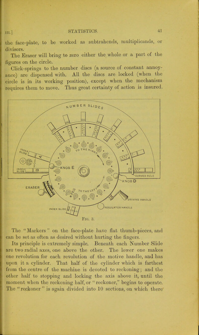 the face-plate, to be worked as subtrahends, multiplicands, or divisors. The Eraser will bring to zero either the whole or a part of the figures on the circle. Click-springs to the number discs (a source of constant annoy- ance) are dispensed with. All the discs are locked (when the circle is in its working position), except when the mechanism requires them to move. Thus great certainty of action is insured. The  Markers  on the face-plate have flat thumb-pieces, and can be set as often as desired without hurting the fingers. Its principle is extremely simple. Beneath each Number Slide are two radial axes, one above the other. The lower one makes one revolution for each revolution of the motive handle, and has upon it a cylinder. That half of the cylinder which is farthest from the centre of the machine is devoted to reckoning; and the other half to stopping and locking the axis above it, until the moment when the reckoning half, or ': reckoner, begins to operate. The reckoner is again divided into 10 sections, on which there