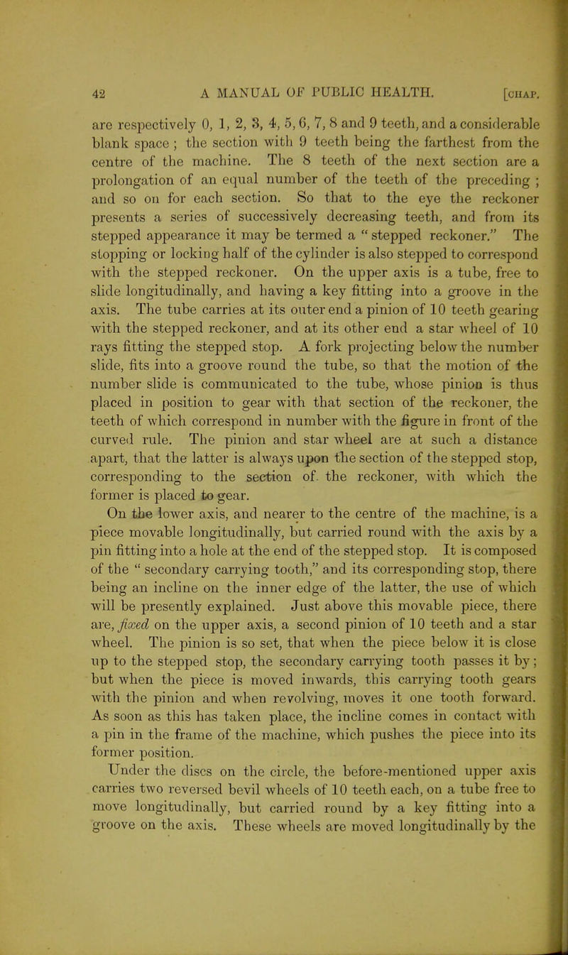 are respectively 0, 1, 2, 3, 4, 5,6, 7, 8 and 9 teeth, and a considerable blank space ; the section with 9 teeth being the farthest from the centre of the machine. The 8 teeth of the next section are a prolongation of an equal number of the teeth of the preceding ; and so on for each section. So that to the eye the reckoner presents a series of successively decreasing teeth, and from its stepped appearance it may be termed a  stepped reckoner. The stopping or locking half of the cylinder is also stepped to correspond with the stepped reckoner. On the upper axis is a tube, free to slide longitudinally, and having a key fitting into a groove in the axis. The tube carries at its outer end a pinion of 10 teeth gearing with the stepped reckoner, and at its other end a star wheel of 10 rays fitting the stepped stop. A fork projecting below the number slide, fits into a groove round the tube, so that the motion of the number slide is communicated to the tube, whose pinion is thus placed in position to gear with that section of the reckoner, the teeth of which correspond in number with the figure in front of the curved rule. The pinion and star wheel are at such a distance apart, that the latter is always upon the section of the stepped stop, corresponding to the section of. the reckoner, with which the former is placed to gear. On the lower axis, and nearer to the centre of the machine, is a piece movable longitudinally, but carried round with the axis by a pin fitting into a hole at the end of the stepped stop. It is composed of the  secondary carrying tooth, and its corresponding stop, there being an incline on the inner edge of the latter, the use of which will be presently explained. Just above this movable piece, there are, fixed on the upper axis, a second pinion of 10 teeth and a star wheel. The pinion is so set, that when the piece below it is close up to the stepped stop, the secondary carrying tooth passes it by; but when the piece is moved inwards, this carrying tooth gears with the pinion and when revolving, moves it one tooth forward. As soon as this has taken place, the incline comes in contact with a pin in the frame of the machine, which pushes the piece into its former position. Under the discs on the circle, the before-mentioned upper axis carries two reversed bevil wheels of 10 teeth each, on a tube free to move longitudinally, but carried round by a key fitting into a groove on the axis. These wheels are moved longitudinally by the