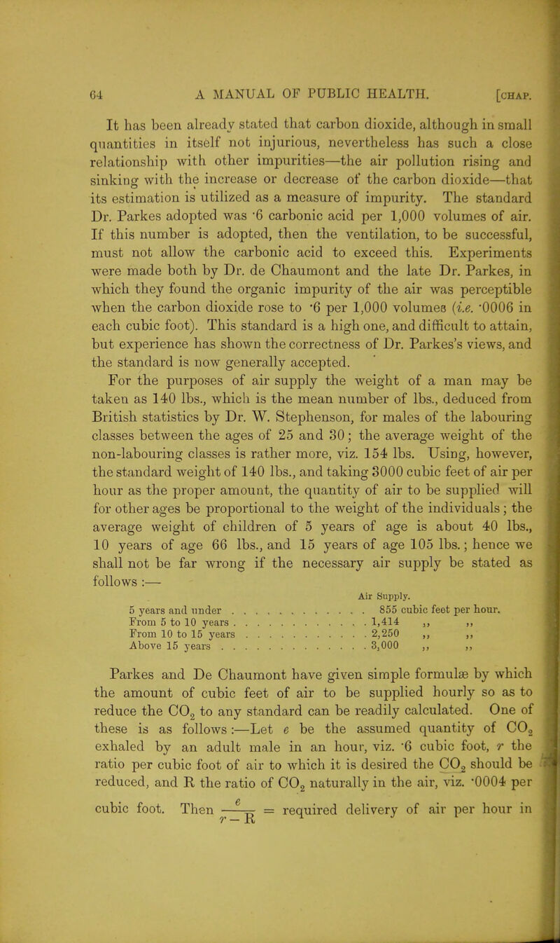 It has been already stated that carbon dioxide, although in small quantities in itself not injurious, nevertheless has such a close relationship with other impurities—the air pollution rising and sinking with the increase or decrease of the carbon dioxide—that its estimation is utilized as a measure of impurity. The standard Dr. Parkes adopted was 6 carbonic acid per 1,000 volumes of air. If this number is adopted, then the ventilation, to be successful, must not allow the carbonic acid to exceed this. Experiments were made both by Dr. de Chaumont and the late Dr. Parkes, in which they found the organic impurity of the air was perceptible when the carbon dioxide rose to *6 per 1,000 volumes (i.e. *0006 in each cubic foot). This standard is a high one, and difficult to attain, but experience has shown the correctness of Dr. Parkes's views, and the standard is now generally accepted. For the purposes of air supply the weight of a man may be taken as 140 lbs., which is the mean number of lbs., deduced from British statistics by Dr. W. Stephenson, for males of the labouring classes between the ages of 25 and 30; the average weight of the non-labouring classes is rather more, viz. 154 lbs. Using, however, the standard weight of 140 lbs., and taking 3000 cubic feet of air per hour as the proper amount, the quantity of air to be supplied will for other ages be proportional to the weight of the individuals; the average weight of children of 5 years of age is about 40 lbs., 10 years of age 66 lbs., and 15 years of age 105 lbs.; hence we shall not be far wrong if the necessary air supply be stated as follows :— Air Supply. 5 years and under 855 cubic feet per hour. From 5 to 10 years 1,414 ,, ,, From 10 to 15 years 2,250 ,, ,, Above 15 years 3,000 ,, ,, Parkes and De Chaumont have given simple formulae by which the amount of cubic feet of air to be supplied hourly so as to reduce the C02 to any standard can be readily calculated. One of these is as follows :—Let e be the assumed quantity of C02 exhaled by an adult male in an hour, viz. 6 cubic foot, r the ratio per cubic foot of air to which it is desired the C02 should be reduced, and R the ratio of C02 naturally in the air, viz. *0004 per cubic foot. Then ^ 6 = required delivery of air per hour in