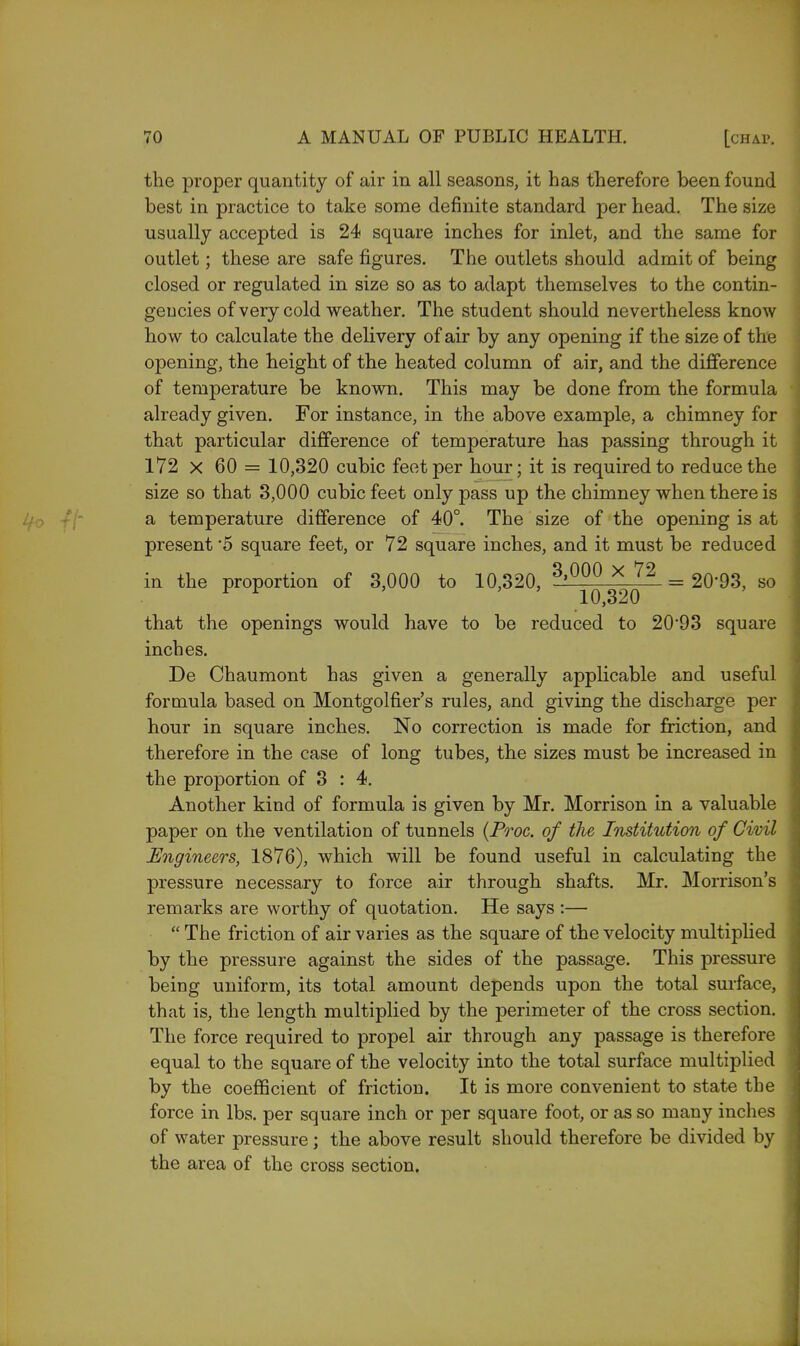 the proper quantity of air in all seasons, it has therefore been found best in practice to take some definite standard per head. The size usually accepted is 24 square inches for inlet, and the same for outlet; these are safe figures. The outlets should admit of being closed or regulated in size so as to adapt themselves to the contin- gencies of very cold weather. The student should nevertheless know how to calculate the delivery of air by any opening if the size of the opening, the height of the heated column of air, and the difference of temperature be known. This may be done from the formula already given. For instance, in the above example, a chimney for that particular difference of temperature has passing through it 172 x 60 = 10,320 cubic feet per hour; it is required to reduce the size so that 3,000 cubic feet only pass up the chimney when there is a temperature difference of 40°. The size of the opening is at present '5 square feet, or 72 square inches, and it must be reduced in the proportion of 3,000 to 10,320, 8,000 X 72 = 20'93, so ^ ^ 10,320 that the openings would have to be reduced to 20*93 square inches. De Chaumont has given a generally applicable and useful formula based on Montgolfier's rules, and giving the discharge per hour in square inches. No correction is made for friction, and therefore in the case of long tubes, the sizes must be increased in the proportion of 3 : 4. Another kind of formula is given by Mr. Morrison in a valuable paper on the ventilation of tunnels (Proc. of the Institution of Civil Engineers, 1876), which will be found useful in calculating the pressure necessary to force air through shafts. Mr. Morrison's remarks are worthy of quotation. He says :—  The friction of air varies as the square of the velocity multiplied by the pressure against the sides of the passage. This pressure being uniform, its total amount depends upon the total surface, that is, the length multiplied by the perimeter of the cross section. The force required to propel air through any passage is therefore equal to the square of the velocity into the total surface multiplied by the coefficient of friction. It is more convenient to state the force in lbs. per square inch or per square foot, or as so many inches of water pressure; the above result should therefore be divided by the area of the cross section.