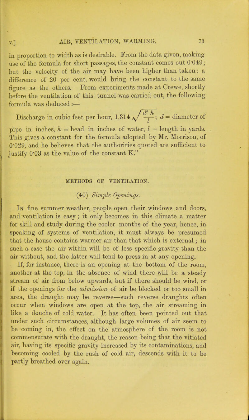 in proportion to width as is desirable. From the data given, making use of the formula for short passages, the constant comes out O049; but the velocity of the air may have been higher than taken: a difference of 20 per cent, would bring the constant to the same figure as the others. From experiments made at Crewe, shortly before the ventilation of this tunnel was carried out, the following formula was deduced :— Discharge in cubic feet per hour, 1,314 *J <-j-~) d = diameter of pipe in inches, h = head in inches of water, I = length in yards. This gives a constant for the formula adopted by Mr. Morrison, of 0 029, and he believes that the authorities quoted are sufficient to justify 0'03 as the value of the constant K. METHODS OF VENTILATION. (40) Simple Openings. In fine summer weather, people open their windows and doors, and ventilation is easy ; it only becomes in this climate a matter for skill and study during the cooler months of the year, hence, in speaking of systems of ventilation, it must always be presumed that the house contains warmer air than that which is external; in such a case the air within will be of less specific gravity than the air without, and the latter will tend to press in at any opening. If, for instance, there is an opening at the bottom of the room, another at the top, in the absence of wind there will be a steady stream of air from below upwards, but if there should be wind, or if the openings for the admission of air be blocked or too small in area, the draught may be reverse—such reverse draughts often occur when windows are open at the top, the air streaming in like a douche of cold water. It has often been pointed out that under such circumstances, although large volumes of air seem to be coming in, the effect on the atmosphere of the room is not commensurate with the draught, the reason being that the vitiated air, having its specific gravity increased by its contaminations, and becoming cooled by the rush of cold air, descends with it to be partly breathed over again.