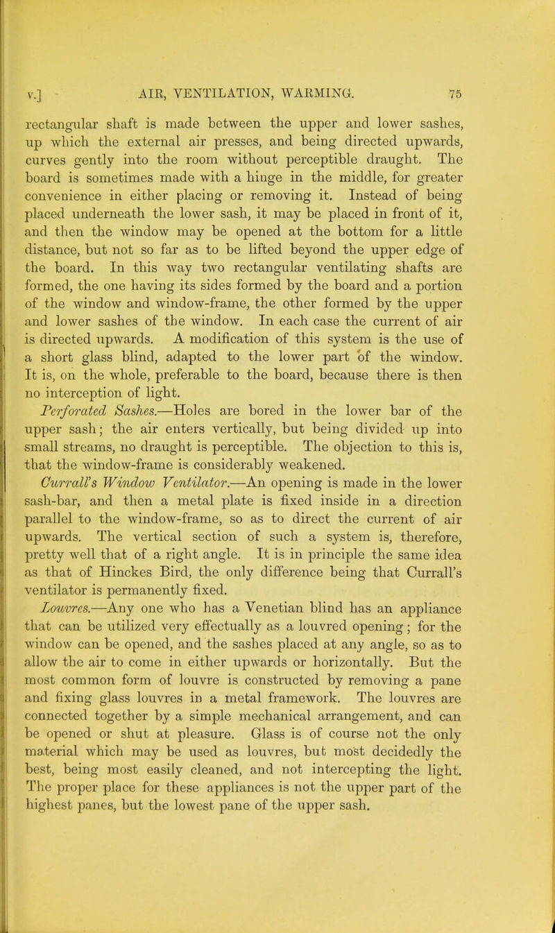 rectangular shaft is made between the upper and lower sashes, up which the external air presses, and being directed upwards, curves gently into the room without perceptible draught. The board is sometimes made with a hinge in the middle, for greater convenience in either placing or removing it. Instead of being placed underneath the lower sash, it may be placed in front of it, and then the window may be opened at the bottom for a little distance, but not so far as to be lifted beyond the upper edge of the board. In this way two rectangular ventilating shafts are formed, the one having its sides formed by the board and a portion of the window and window-frame, the other formed by the upper and lower sashes of the window. In each case the current of air is directed upwards. A modification of this system is the use of a short glass blind, adapted to the lower part bf the window. It is, on the whole, preferable to the board, because there is then no interception of light. Perforated Sashes.—Holes are bored in the lower bar of the upper sash; the air enters vertically, but being divided up into small streams, no draught is perceptible. The objection to this is, that the window-frame is considerably weakened. Currall's Window Ventilator.—An opening is made in the lower sash-bar, and then a metal plate is fixed inside in a direction parallel to the window-frame, so as to direct the current of air upwards. The vertical section of such a system is, therefore, pretty well that of a right angle. It is in principle the same idea as that of Hinckes Bird, the only difference being that Currall's ventilator is permanently fixed. Louvres.—Any one who has a Venetian blind has an appliance that can be utilized very effectually as a louvred opening; for the window can be opened, and the sashes placed at any angle, so as to allow the air to come in either upwards or horizontally. But the most common form of louvre is constructed by removing a pane and fixing glass louvres in a metal framework. The louvres are connected together by a simple mechanical arrangement, and can be opened or shut at pleasure. Glass is of course not the only material which may be used as louvres, but most decidedly the best, being most easily cleaned, and not intercepting the light. The proper place for these appliances is not the upper part of the highest panes, but the lowest pane of the upper sash.