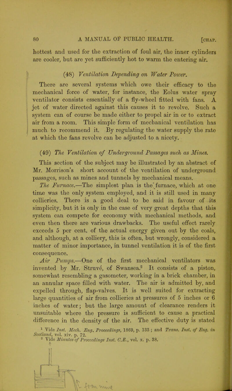 hottest and used for the extraction of foul air, the inner cylinders are cooler, but are yet sufficiently hot to warm the entering air. (48) Ventilation Depending on Water Power. There are several systems which owe their efficacy to the mechanical force of water, for instance, the Eolus water spray ventilator consists essentially of a fly-wheel fitted with fans. A jet of water directed against this causes it to revolve. Such a system can of course be made either to propel air in or to extract air from a room. This simple form of mechanical ventilation has much to recommend it. By regulating the water supply the rate at which the fans revolve can be adjusted to a nicety. (49) The Ventilation of Underground Passages such as Mines. This section of the subject may be illustrated by an abstract of Mr. Morrison's short account of the ventilation of underground passages, such as mines and tunnels by mechanical means. The Furnace.—The simplest plan is the furnace, which at one time was the only system employed, and it is still used in many collieries. There is a good deal to be said in favour of its simplicity, but it is only in the case of very great depths that this system can compete for economy with mechanical methods, and even then there are various drawbacks. The useful effect rarely exceeds 5 per cent, of the actual energy given out by the coals, and although, at a colliery, this is often, but wrongly, considered a matter of minor importance, in tunnel ventilation it is of the first consequence. Air Pumps.—One of the first mechanical ventilators was invented by Mr. Struve\ of Swansea.2 It consists of a piston, somewhat resembling a gasometer, working in a brick chamber, in an annular space filled with water. The air is admitted by, and expelled through, flap-valves. It is well suited for extracting large quantities of air from collieries at pressures of 5 inches or 6 inches of water; but the large amount of clearance renders it unsuitable where the pressure is sufficient to cause a practical difference in the density of the air. The effective duty is stated 1 Vide Inst. Meek. Eng. Proceedings, 1869, p. 133 ; and Trans. Inst, of Eng. in Scotland, vol. xiv. p. 72. 2 Vide Minutes of Proceedings Inst. C.E., vol. x. p. 38. 41