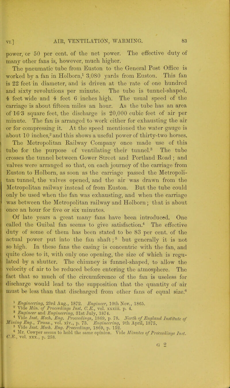 power, or 50 per cent, of the net power. The effective duty of many other fans is, however, much higher. The pneumatic tube from Euston to the General Post Office is worked by a fan in Holborn,1 3,080 yards from Euston. This fan is 22 feet in diameter, and is driven at the rate of one hundred and sixty revolutions per minute. The tube is tunnel-shaped, 4 feet wide and 4 feet 6 inches high. The usual speed of the carriage is about fifteen miles an hour. As the tube has an area of 16 3 square feet, the discharge is 20,000 cubic feet of air per minute. The fan is arranged to work either for exhausting the air or for compressing it. At the speed mentioned the water gauge is about 10 inches,2 and this shows a useful power of thirty-two horses. The Metropolitan Railway Company once made use of this tube for the purpose of ventilating their tunnel.3 The tube crosses the tunnel between Gower Street and Portland Road ; and valves were arranged so that, on each journey of the carriage from Euston to Holborn, as soon as the carriage passed the Metropoli- tan tunnel, the valves opened, and the air was drawn from the Metropolitan railway instead of from Euston. But the tube could only be used when the fan was exhausting, and when the carriage was between the Metropolitan railway and Holborn; that is about once an hour for five or six minutes. Of late years a great man}7 fans have been introduced. One called the Guibal fan seems to give satisfaction.4 The effective duty of some of them has been stated to be 83 per cent, of the actual power put into the fan shaft;5 but generally it is not so high. In these fans the casing is concentric with the fan, and quite close to it, with only one opening, the size of which is regu- lated by a shutter. The chimney is funnel-shaped, to allow the velocity of air to be reduced before entering the atmosphere. The fact that so much of the circumference of the fan is useless for discharge would lead to the supposition that the quantity of air must be less than that discharged from other fans of equal size.6 1 Engineering, 23rd Aug., 1872. Engineer, 10th Nov., 1865. * Vide Min. of Proceedings Inst, C.E., vol. xxxiii. p. 4. 3 Engineer and Engineering, 31st July, 1874. 4 Vide Inst. Mech. Eng. Proceedings, 1869, p. 78. North of England Institute of Mining Eng., Trans., vol. xiv., p. 73. Engineering, 9th April, 1875. 3 Vide Inst. Mech. Eng. Proceedings, 1869, p. 152. 8 Mr. Cowper seems to hold the same opinion. Vide Minutes of Procecdinas Imt C.E., vol. xxx., p. 258. Q 2