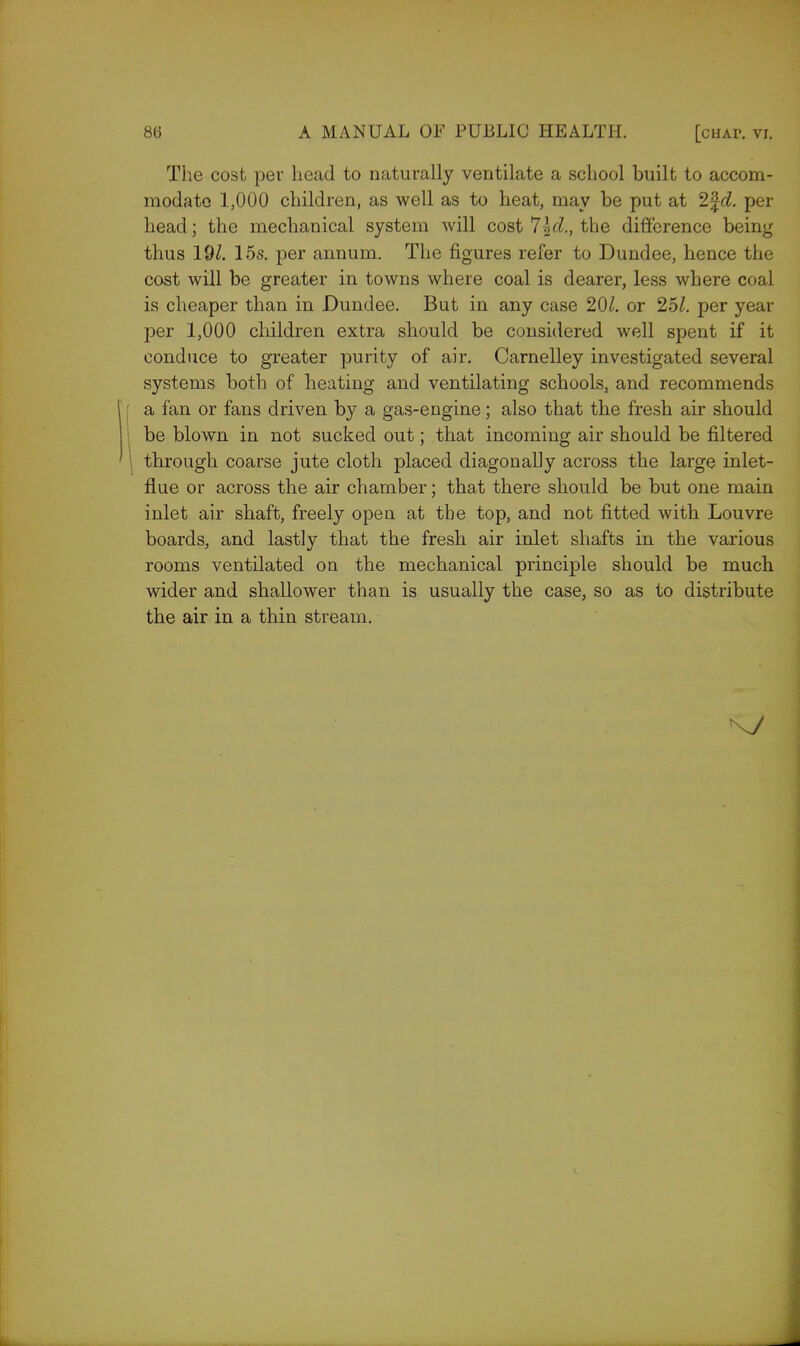 The cost per head to naturally ventilate a school built to accom- modate 1,000 children, as well as to heat, may be put at 1\d. per head; the mechanical system will cost 7Id., the difference being thus 191. 15s. per annum. The figures refer to Dundee, hence the cost will be greater in towns where coal is dearer, less where coal is cheaper than in Dundee. But in any case 20/. or 251. per year per 1,000 children extra should be considered well spent if it conduce to greater purity of air. Carnelley investigated several systems both of heating and ventilating schools, and recommends a fan or fans driven by a gas-engine; also that the fresh air should be blown in not sucked out; that incoming air should be filtered through coarse jute cloth placed diagonally across the large inlet- flue or across the air chamber; that there should be but one main inlet air shaft, freely open at the top, and not fitted with Louvre boards, and lastly that the fresh air inlet shafts in the various rooms ventilated on the mechanical principle should be much wider and shallower than is usually the case, so as to distribute the air in a thin stream.