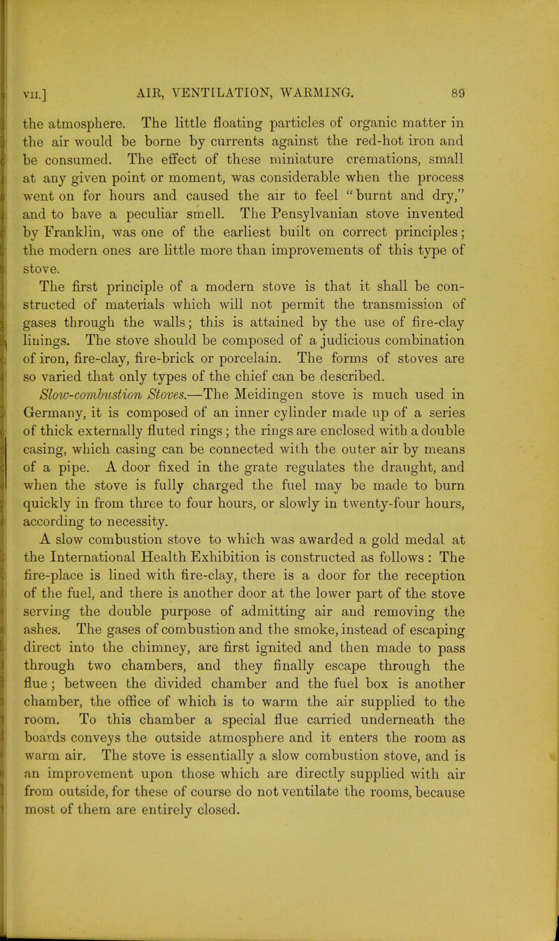 the atmosphere. The little floating particles of organic matter in the air would be borne by currents against the red-hot iron and be consumed. The effect of these miniature cremations, small at any given point or moment, was considerable when the process went on for hours and caused the air to feel  burnt and dry, and to have a peculiar smell. The Pensylvanian stove invented by Franklin, was one of the earliest built on correct principles; the modern ones are little more than improvements of this type of stove. The first principle of a modern stove is that it shall be con- structed of materials which will not permit the transmission of gases through the walls; this is attained by the use of fire-clay linings. The stove should be composed of a judicious combination of iron, fire-clay, fire-brick or porcelain. The forms of stoves are so varied that only types of the chief can be described. Slow-combustion Stoves.—The Meidingen stove is much used in Germany, it is composed of an inner cylinder made up of a series of thick externally fluted rings; the rings are enclosed with a double casing, which casing can be connected with the outer air by means of a pipe. A door fixed in the grate regulates the draught, and when the stove is fully charged the fuel may be made to burn quickly in from three to four hours, or slowly in twenty-four hours, according to necessity. A slow combustion stove to which was awarded a gold medal at the International Health Exhibition is constructed as follows : The fire-place is lined with fire-clay, there is a door for the reception of the fuel, and there is another door at the lower part of the stove serving the double purpose of admitting air and removing the ashes. The gases of combustion and the smoke, instead of escaping direct into the chimney, are first ignited and then made to pass through two chambers, and they finally escape through the flue; between the divided chamber and the fuel box is another chamber, the office of which is to warm the air supplied to the room. To this chamber a special flue carried underneath the boards conveys the outside atmosphere and it enters the room as warm air. The stove is essentially a slow combustion stove, and is an improvement upon those which are directly supplied with air from outside, for these of course do not ventilate the rooms, because most of them are entirely closed.