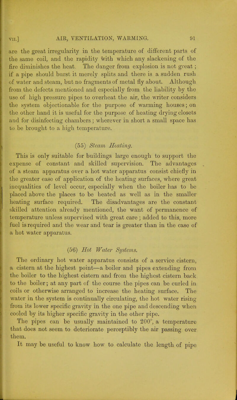 are the great irregularity in the temperature of different parts of the same coil, and the rapidity with which any slackening of the fire diminishes the heat. The danger from explosion is not great; if a pipe should burst it merely splits and there is a sudden rush of water and steam, but no fragments of metal fly about. Although from the defects mentioned and especially from the liability by the use of high pressure pipes to overheat the air, the writer considers the system objectionable for the purpose of warming houses; on the other hand it is useful for the purpose of heating drying closets and for disinfecting chambers; wherever in short a small space has to be brought to a high temperature. (55) Steam Heating. This is only suitable for buildings large enough to support the expense of constant and skilled supervision. The advantages of a steam apparatus over a hot water apparatus consist chiefly in the greater ease of application of the heating surfaces, where great inequalities of level occur, especially when the boiler has to be placed above the places to be heated as well as in the smaller heating surface required. The disadvantages are the constant skilled attention already mentioned, the want of permanence of temperature unless supervised with great care; added to this, more fuel is required and the wear and tear is greater than in the case of a hot water apparatus. (56) Hot Water Systems. The ordinary hot water apparatus consists of a service cistern, a cistern at the highest point—a boiler and pipes extending from the boiler to the highest cistern and from the highest cistern back to the boiler; at any part of the course the pipes can be curled in coils or otherwise arranged to increase the heating surface. The water in the system is continually circulating, the hot water rising from its lower specific gravity in the one pipe and descending when cooled by its higher specific gravity in the other pipe. The pipes can be usually maintained to 200°, a temperature that does not seem to deteriorate perceptibly the air passing over them. It may be useful to know how to calculate the length of pipe