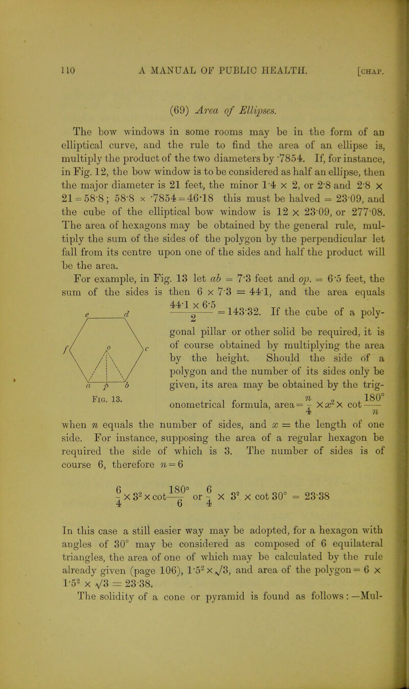 (69) Area of Ellipses. The bow windows in some rooms may be in the form of an elliptical curve, and the rule to find the area of an ellipse is, multiply the product of the two diameters by '7854. If, for instance, in Fig. 12, the bow window is to be considered as half an ellipse, then the major diameter is 21 feet, the minor 14 x 2, or 2*8 and 2'8 x 21 = 58-8; 58-8 x -7854 = 46'18 this must be halved = 23-09, and the cube of the elliptical bow window is 12 x 23 09, or 277'08. The area of hexagons may be obtained by the general rule, mul- tiply the sum of the sides of the polygon by the perpendicular let fall from its centre upon one of the sides and half the product will be the area. For example, in Fig. 13 let ah = 7'3 feet and op. = 6-5 feet, the sum of the sides is then 6 x 7'3 = 44T, and the area equals * =143-32. If the cube of a poly- gonal pillar or other solid be required, it is of course obtained by multiplying the area by the height. Should the side of a polygon and the number of its sides only be p b given, its area may be obtained by the trig- FlG' 13- onometrical formula, area =% Xx2X cot^^ 4 n when n equals the number of sides, and x = the length of one side. For instance, supposing the area of a regular hexagon be required the side of which is 3. The number of sides is of course 6, therefore n = 6 ?x32xcot^?°or ~ X 32_xcot30° = 2338 4 6 4 In this case a still easier way may be adopted, for a hexagon with angles of 30° may be considered as composed of 6 equilateral triangles, the area of one of which may be calculated by the rule already given (page 106), l,52xN/3, and area of the polygon = 6 x 1-52 x V3 = 23 38. The solidity of a cone or pyramid is found as follows: —Mul-