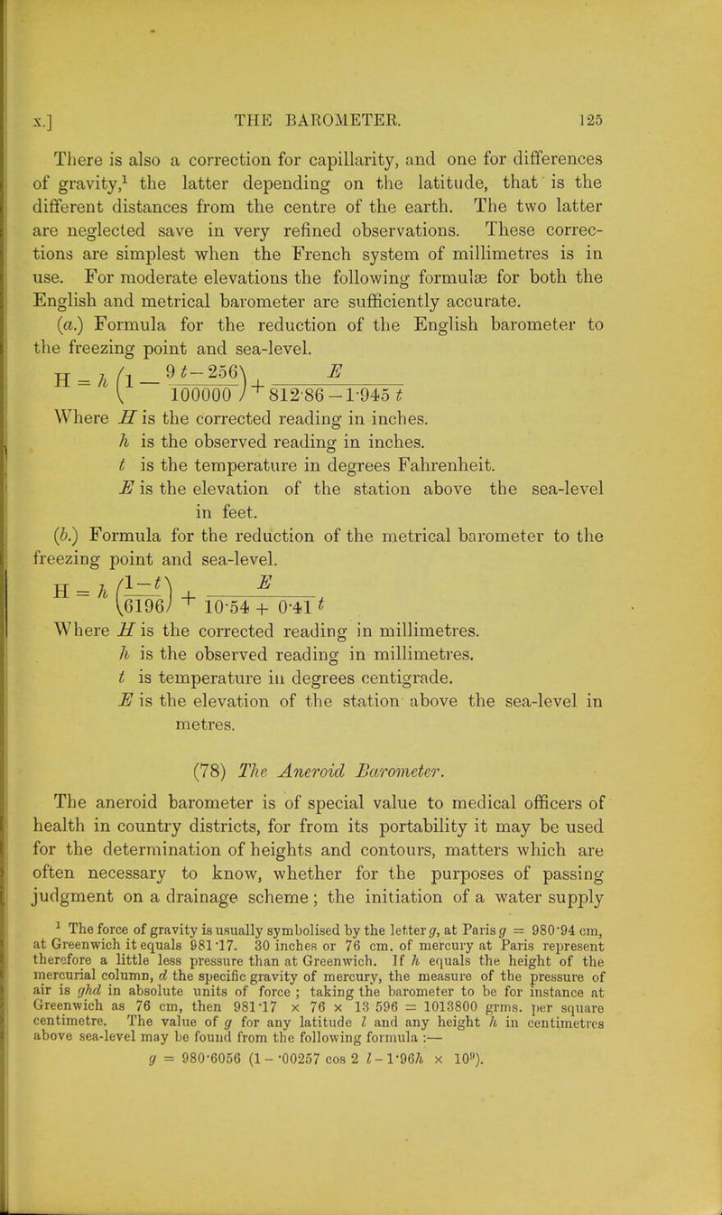 There is also a correction for capillarity, and one for differences of gravity,1 the latter depending on the latitude, that is the different distances from the centre of the earth. The two latter are neglected save in very refined observations. These correc- tions are simplest when the French system of millimetres is in use. For moderate elevations the following formulas for both the English and metrical barometer are sufficiently accurate. (a.) Formula for the reduction of the English barometer to the freezing point and sea-level. 1 { 100000 ) + 812 86-1-945 t Where H is the corrected reading in inches. h is the observed reading in inches. t is the temperature in degrees Fahrenheit. E is the elevation of the station above the sea-level in feet. (b.) Formula for the reduction of the metrical barometer to the freezing point and sea-level. V6196/ + 10-54 + 0-411 Where if is the corrected reading in millimetres. h is the observed reading in millimetres. t is temperature in degrees centigrade. E is the elevation of the station above the sea-level in metres. (78) The Aneroid Barometer. The aneroid barometer is of special value to medical officers of health in country districts, for from its portability it may be used for the determination of heights and contours, matters which are often necessary to know, whether for the purposes of passing judgment on a drainage scheme; the initiation of a water supply 1 The force of gravity is usually symbolised by the letter g, at Paris g = 980*94 cm, at Greenwich it equals 981*17. 30 inches or 76 cm. of mercury at Paris represent therefore a little less pressure than at Greenwich. If h equals the height of the mercurial column, d the specific gravity of mercury, the measure of the pressure of air is ghd in absolute units of force ; taking the barometer to be for instance at Greenwich as 76 cm, then 981*17 x 76 x 13 596 = 1013800 grms. per square centimetre. The value of g for any latitude I and any height h in centimetres above sea-level may be found from the following formula :— g = 980*6056 (1 - *00257 cos 2 l-V96h x 109).